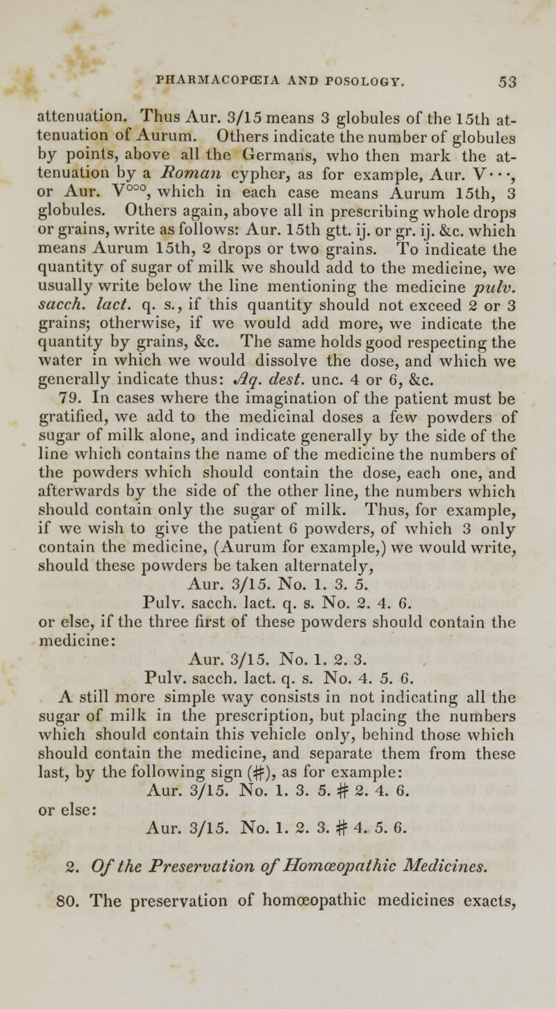 attenuation. Thus Aur. 3/15 means 3 globules of the 15th at- tenuation of Aurum. Others indicate the number of globules by points, above all the Germans, who then mark the at- tenuation by a Roman cypher, as for example, Aur. V*-*, or Aur. V000, which in each case means Aurum 15th, 3 globules. Others again, above all in prescribing whole drops or grains, write as follows: Aur. 15th gtt. ij. or gr. ij. &c. which means Aurum 15th, 2 drops or two grains. To indicate the quantity of sugar of milk we should add to the medicine, we usually write below the line mentioning the medicine pulv. sacch. lact. q. s., if this quantity should not exceed 2 or 3 grains; otherwise, if we would add more, we indicate the quantity by grains, &c. The same holds good respecting the water in which we would dissolve the dose, and which we generally indicate thus: Aq. clest. unc. 4 or 6, &c. 79. In cases where the imagination of the patient must be gratified, we add to the medicinal doses a few powders of sugar of milk alone, and indicate generally by the side of the line which contains the name of the medicine the numbers of the powders which should contain the dose, each one, and afterwards by the side of the other line, the numbers which should contain only the sugar of milk. Thus, for example, if we wish to give the patient 6 powders, of which 3 only contain the medicine, (Aurum for example,) we would write, should these powders be taken alternately, Aur. 3/15. No. 1. 3. 5. Pulv. sacch. lact. q. s. No. 2. 4. 6. or else, if the three first of these powders should contain the medicine: Aur. 3/15. No. 1. 2. 3. Pulv. sacch. lact. q. s. No. 4. 5. 6. A still more simple way consists in not indicating all the sugar of milk in the prescription, but placing the numbers which should contain this vehicle only, behind those which should contain the medicine, and separate them from these last, by the following sign (#), as for example: Aur. 3/15. No. 1. 3. 5. # 2. 4. 6. or else: Aur. 3/15. No. 1. 2. 3. # 4. 5. 6. 2. Of the Preservation of Homoeopathic Medicines. 80. The preservation of homoeopathic medicines exacts,