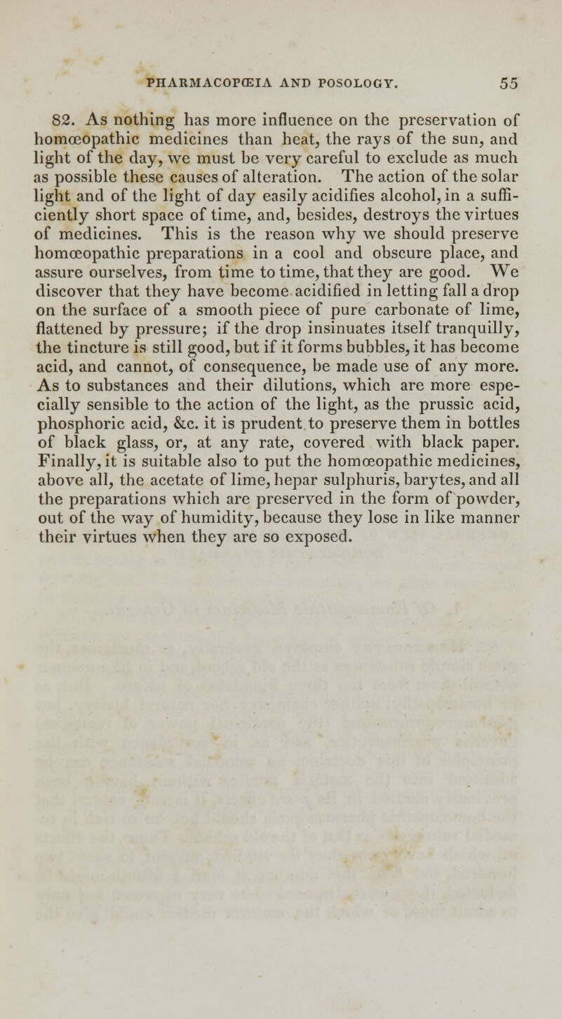 82. As nothing has more influence on the preservation of homoeopathic medicines than heat, the rays of the sun, and light of the day, we must be very careful to exclude as much as possible these causes of alteration. The action of the solar light and of the light of day easily acidifies alcohol, in a suffi- ciently short space of time, and, besides, destroys the virtues of medicines. This is the reason why we should preserve homoeopathic preparations in a cool and obscure place, and assure ourselves, from time to time, that they are good. We discover that they have become acidified in letting fall a drop on the surface of a smooth piece of pure carbonate of lime, flattened by pressure; if the drop insinuates itself tranquilly, the tincture is still good, but if it forms bubbles, it has become acid, and cannot, of consequence, be made use of any more. As to substances and their dilutions, which are more espe- cially sensible to the action of the light, as the prussic acid, phosphoric acid, &c. it is prudent to preserve them in bottles of black glass, or, at any rate, covered with black paper. Finally, it is suitable also to put the homoeopathic medicines, above all, the acetate of lime, hepar sulphuris, barytes, and all the preparations which are preserved in the form of powder, out of the way of humidity, because they lose in like manner their virtues when they are so exposed.