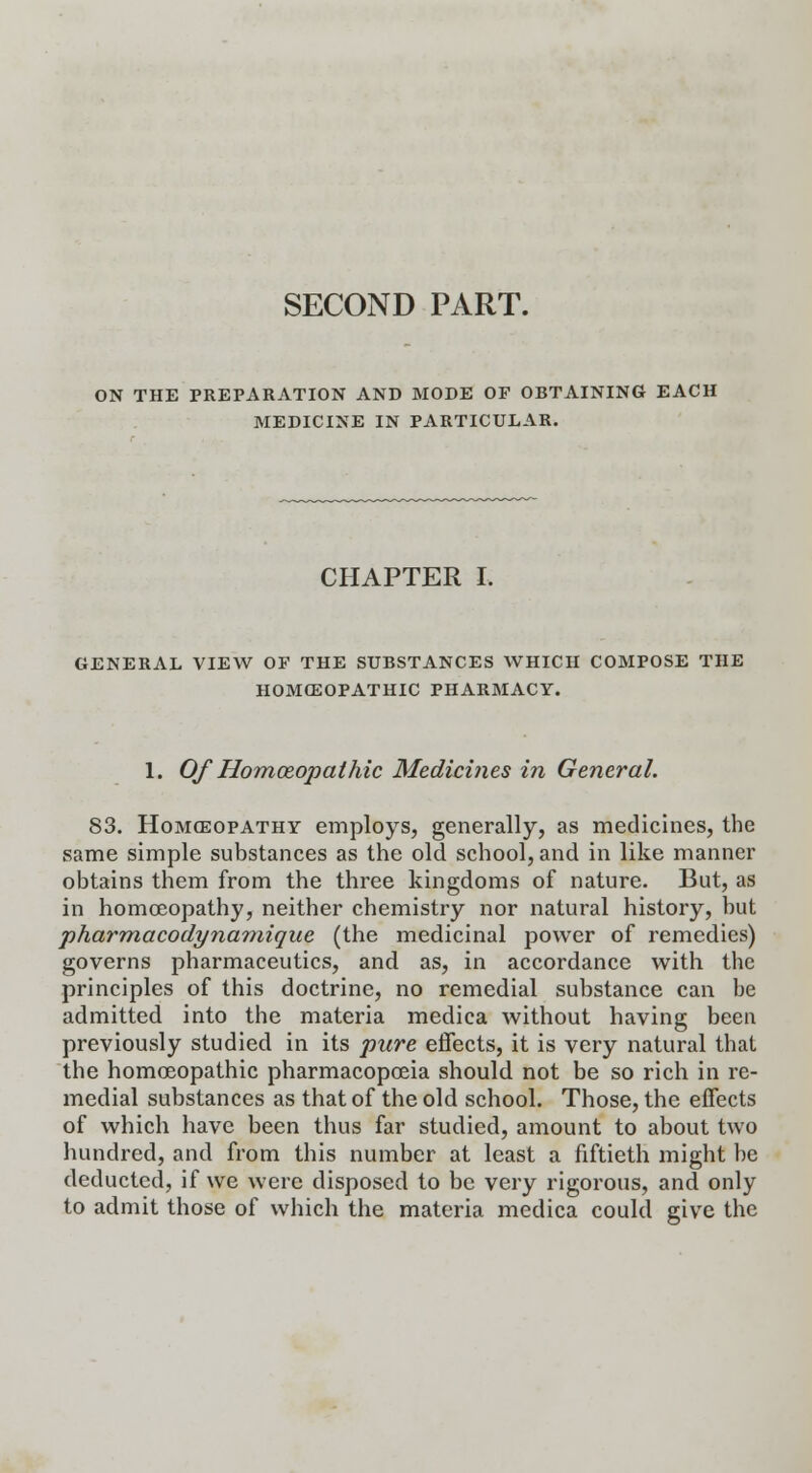 SECOND PART. ON THE PREPARATION AND MODE OF OBTAINING EACH MEDICINE IN PARTICULAR. CHAPTER I. GENERAL VIEW OP THE SUBSTANCES WHICH COMPOSE THE HOMOEOPATHIC PHARMACY. 1. Of Homoeopathic Medicines in General. 83. Homoeopathy employs, generally, as medicines, the same simple substances as the old school, and in like manner obtains them from the three kingdoms of nature. But, as in homoeopathy, neither chemistry nor natural history, but pharmacodynamique (the medicinal power of remedies) governs pharmaceutics, and as, in accordance with the principles of this doctrine, no remedial substance can be admitted into the materia medica without having been previously studied in its pure effects, it is very natural thai the homoeopathic pharmacopoeia should not be so rich in re- medial substances as that of the old school. Those, the effects of which have been thus far studied, amount to about two hundred, and from this number at least a fiftieth might be deducted, if we were disposed to be very rigorous, and only to admit those of which the materia medica could give the