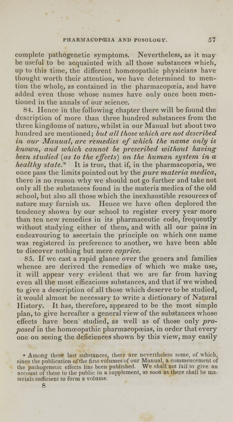 complete pathogenetic symptoms. Nevertheless, as it may- be useful to be acquainted with all those substances which, up to this time, the different homoeopathic physicians have thought worth their attention, we have determined to men- tion the whole, as contained in the pharmacopoeia, and have added even those whose names have only once been men- tioned in the annals of our science. 84. Hence in the following chapter there will be found the description of more than three hundred substances from the three kingdoms of nature, whilst in our Manual but about two hundred are mentioned; but all those which are not described in our Manual, are remedies of which the name only is known, and which cannot be prescribed without having been studied (as to the effects) on the human system in a healthy state.* It is true, that if, in the pharmacopoeia, we once pass the limits pointed out by the pure materia medica, there is no reason why we should not go further and take not only all the substances found in the materia medica of the old school, but also all those which the inexhaustible resources of nature may furnish us. Hence we have often deplored the tendency shown by our school to register every year more than ten new remedies in its pharmaceutic code, frequently without studying either of them, and with all our pains in endeavouring to ascertain the principle on which one name was registered in preference to another, we have been able to discover nothing but mere caprice. 85. If we cast a rapid glance over the genera and families whence are derived the remedies of which we make use, it will appear very evident that we are far from having even all the most efficacious substances, and that if we wished to give a description of all those which deserve to be studied, it would almost be necessary to write a dictionary of Natural History. It has, therefore, appeared to be the most simple plan, to give hereafter a general view of the substances whose effects have been studied, as well as of those only pro- j)Osed in the homoeopathic pharmacopoeias, in order that every one on seeing the deficiences shown by this view, may easily * Among these last substances, there are nevertheless some, of which, since the publication of the first volumes of our Manual, a commencement of the pathogenetic effects has been published. We shall not fail to give an account of these to the public in a supplement, as soon as there shall be ma- terials sufficient to form a volume. 8