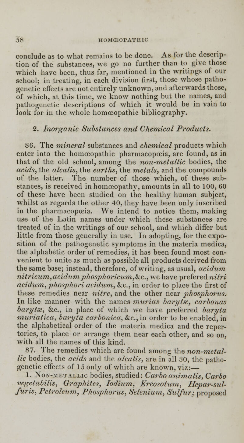 conclude as to what remains to be done. As for the descrip- tion of the substances, we go no further than to give those which have been, thus far, mentioned in the writings of our school; in treating, in each division first, those whose patho- genetic effects are not entirely unknown, and afterwards those, of which, at this time, we know nothing but the names, and pathogenetic descriptions of which it would be in vain to look for in the whole homoeopathic bibliography. 2. Inorganic Substances and Chemical Products. 86. The mineral substances and chemical products which enter into the homoeopathic pharmacopoeia, are found, as in that of the old school, among the non-metallic bodies, the acids, the alcalis, the earths, the metals, and the compounds of the latter. The number of those which, of these sub- stances, is received in homoeopathy, amounts in all to 100, 60 of these have been studied on the healthy human subject, whilst as regards the other 40, they have been only inscribed in the pharmacopoeia. We intend to notice them, making use of the Latin names under which these substances are treated of in the writings of our school, and which differ but little from those generally in use. In adopting, for the expo- sition of the pathogenetic symptoms in the materia medica, the alphabetic order of remedies, it has been found most con- venient to unite as much as possible all products derived from the same base; instead, therefore, of writing, as usual, acidum nitricum,acidumphosphoricum,&c, we have prefered nitri acidum, phosphor i acidum, &c, in order to place the first of these remedies near nitre, and the other near phosphorus. In like manner with the names murias barytse, carbonas barytse, &c, in place of which we have preferred baryta muriatica, baryta carbonica, &c, in order to be enabled, in the alphabetical order of the materia medica and the reper- tories, to place or arrange them near each other, and so on, with all the names of this kind. 87. The remedies which are found among the non-metal- lic bodies, the acids and the alcalis, are in all 30, the patho- genetic effects of 15 only of which are known, viz:— 1. Non-metallic bodies, studied: Carboanimalis, Carbo vegetabilis, Graphites, Iodium, Kreosotum, Hepar-sul- furis, Petroleum, Phosphorus, Selenium, Sulfur; proposed