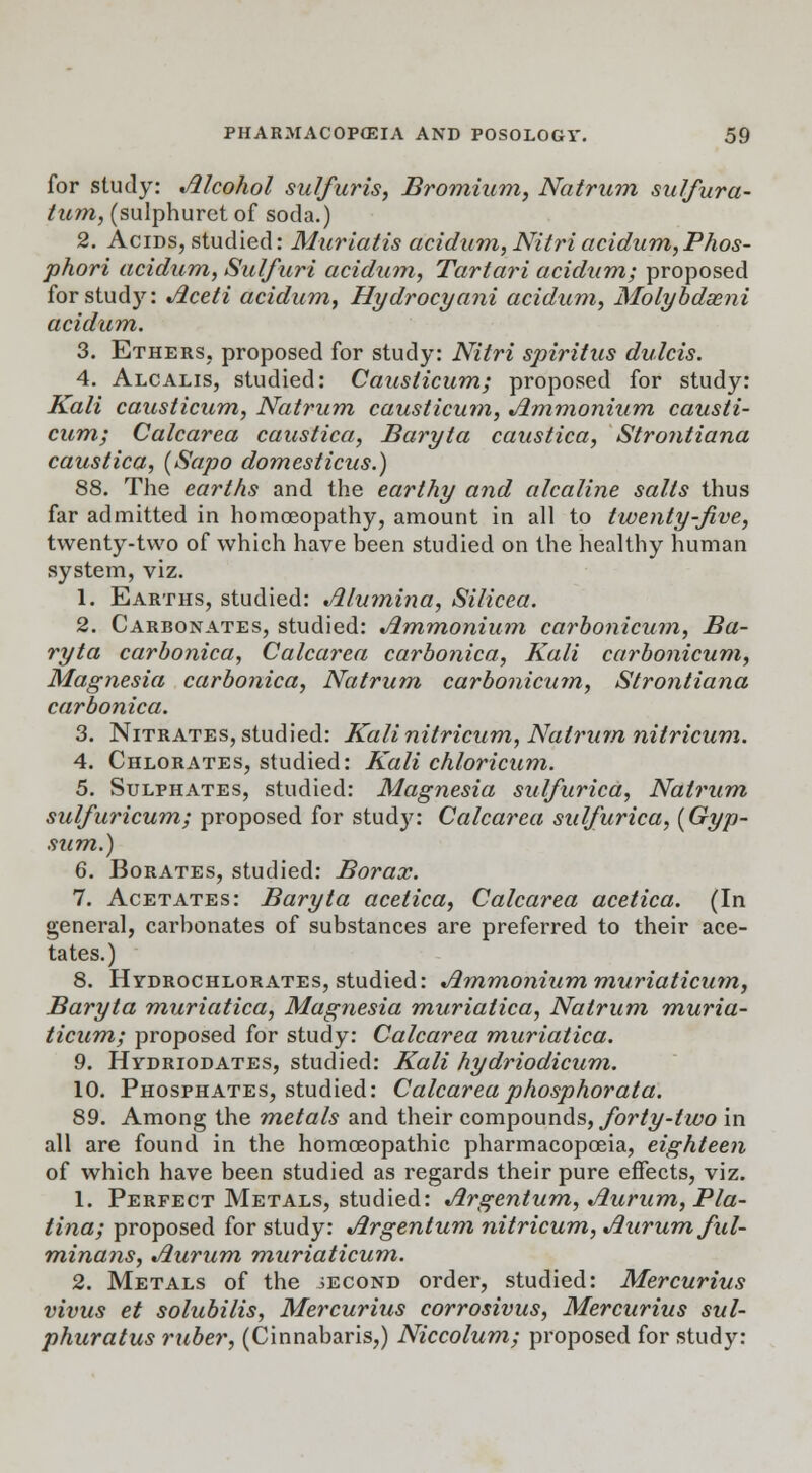 for study: Alcohol sulfuris, Bromium, Natrum sulfura- tum, (sulphuret of soda.) 2. Acids, studied: Muriatis acidum,Nitriacidum, Phos- phori acidum, Sulfuri acidum, Tartari acidum; proposed for study: Jiceti acidum, Hydrocyani acidum, Molybdseni acidum. 3. Ethers, proposed for study: Nitri spiritus dulcis. 4. Alcalis, studied: Causlicum; proposed for study: Kali causlicum, Natrum causlicum, Ammonium causli- cum; Calcarea caustica, Baryta caustica, Strontiana caustica, {Sapo domesticus.) 88. The earths and the earthy and alcaline salts thus far admitted in homoeopathy, amount in all to twenty-five, twenty-two of which have been studied on the healthy human system, viz. 1. Earths, studied: Alumina, Silicea. 2. Carbonates, studied: Ammonium carbonicum, Ba- ryta carbonica, Calcarea carbonica, Kali carbonicum, Magnesia carbonica, Natrum carbonicum, Strontiana carbonica. 3. Nitrates, studied: Kalinitricum, Natrum nitricum. 4. Chlorates, studied: Kali chloricum. 5. Sulphates, studied: Magnesia sulfurica, Natrum sulfuricum; proposed for stud}': Calcarea sulfurica, {Gyp- sum.) 6. Borates, studied: Borax. 7. Acetates: Baryta acetica, Calcarea acetica. (In general, carbonates of substances are preferred to their ace- tates.) 8. Hydrochlorates, studied: Ammonium muriaticum, Baryta muriatica, Magnesia muriatica, Natrum muria- ticum; proposed for study: Calcarea muriatica. 9. Hydriodates, studied: Kali hydriodicum. 10. Phosphates, studied: Calcareaphosphorata. 89. Among the metals and their compounds, forty-two in all are found in the homoeopathic pharmacopoeia, eighteen of which have been studied as regards their pure effects, viz. 1. Perfect Metals, studied: Argentum, Aurum, Pla- tina; proposed for study: Argentum nitricum, Aurum ful- minans, Aurum muriaticum. 2. Metals of the second order, studied: Mercurius vivus et solubilis, Mercurius corrosivus, Mercurius sul- phuratus ruber, (Cinnabaris,) Niccolum; proposed for study: