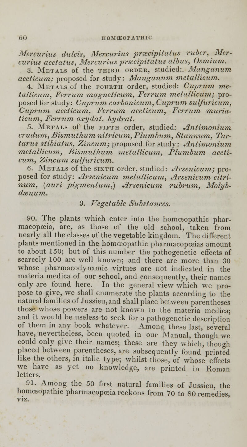 Mercurius dulcis, Mercurius praecipilatus ruber, Mer- curius acetatus, Mercurius prxcipitalus albus, Osmium. 3. Metals of the third order, studied:. Manganum aceticum; proposed for study: Manganum metallicurn. 4. Metals of the fourth order, studied: Cuprum me- tallicurn, Ferrum magneticum, Ferrum metallicurn; pro- posed for study: Cuprum carbonicum, Cuprum sulfuricum, Cuprum aceticum, Ferrum aceticum, Ferrum muria- ticum, Ferrum oxydat. hydrat. 5. Metals of the fifth order, studied: Antimonium crudum, Bismuthum nitricum,Plumbum, Stannum, Tar- tarus stibiatus, Zincum; proposed for study: Antimonium metallicurn, Bismuthum metallicurn, Plumbum aceti- cum, Zincum sulfuricum. 6. Metals of the sixth order, studied: Arsenicum; pro- posed for study: Arsenicum metallicurn, Arsenicum citri- num, (auri pigmentum,) Arsenicum rubrum, Molyb- denum. 3. Vegetable Substajices. 90. The plants which enter into the homoeopathic phar- macopoeia, are, as those of the old school, taken from nearly all the classes of the vegetable kingdom. The different plants mentioned in the homoeopathic pharmacopoeias amount to about 150; but of this number the pathogenetic effects of scarcely 100 are well known; and there are more than 30 whose pharmacodynamic virtues are not indicated in the materia medica of our school, and consequently, their names only are found here. In the general view which we pro- pose to give, we shall enumerate the plants according to the natural families of Jussieu,and shall place between parentheses those whose powers are not known to the materia medica; and it would be useless to seek for a pathogenetic description of them in any book whatever. Among these last, several have, nevertheless, been quoted in our Manual, though we could only give their names; these are they which, though placed between parentheses, are subsequently found printed like the others, in italic type; whilst those, of whose effects we have as yet no knowledge, are printed in Roman letters. 91. Among the 50 first natural families of Jussieu, the homoeopathic pharmacopoeia reckons from 70 to SO remedies, viz.