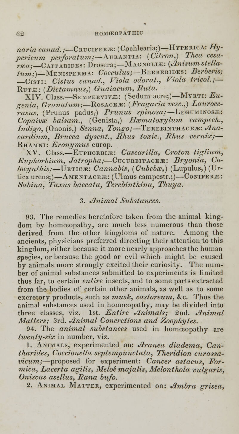 naria canad.;—CRUCirERiE: (Cochlearia;)—Hyperica: Hy- pericum perforatum;—Aurantia: (Citron,) Thea cesa- rsea; Capparides: Drosera;—Magnolia: {Anisum stella- /W7W;)_Menisperma: Cocculus;—Berberides: Berberis; —Cisti: Cistus canad., Viola odorat., Viola tricol.;— Ruts: (Dictamnus,) Guaiacum, Rut a. XIV. Class.—Sempervivs: (Sedum acre;)—Myrti: Eu- genia, Granatum;—Rosaces: (Fragaria vesc.,) Lauroce- rasus, (Prunus padus,) Primus spinosa;—Leguminoss: Copaivse balsam., (Genista,) Hsematoxylum campech., Indigo, (Ononis,) Senna, Tongo;—Terebinthaces: Ana- cardium, Brucea dysent., Rhus toxic, Rhus vernix;— Rhamni: Eronymus europ. XV. Class.—Euphorbis: Cascarilla, Croton tiglium, Euphorbium, Jatropha;—Cucurbit aces: Bryonia, Co- locynthis;—Urtics: Cannabis, (Cubebse,) (Lupulus,) (Ur- tica urens;)—Amentaces: (Ulmus campestr.;)—Conifers: Sabina, Taxus baccata, Terebinthina, Thuya. 3. Animal Substances. 93. The remedies heretofore taken from the animal king- dom by homoeopathy, are much less numerous than those derived from the other kingdoms of nature. Among the ancients, physicians preferred directing their attention to this kingdom, either because it more nearly approaches the human species, or because the good or evil which might be caused by animals more strongly excited their curiosity. The num- ber of animal substances submitted to experiments is limited thus far, to certain entire insects, and to some parts extracted from the bodies of certain other animals, as well as to some excretory products, such as musk, castoreum, &c. Thus the animal substances used in homoeopathy, may be divided into three classes, viz. 1st. Entire Animals; 2nd. Animal Matters; 3rd. Animal Concretions and Zoophytes. 94. The animal substances used in homoeopathy are twenty-six in number, viz. 1. Animals, experimented on: Aranea diadema, Can- tharides, Coccionetla septempunctala, Theridion curassa- vicum;—proposed for experiment: Cancer astacus, For- mica, Lacerta agilis, Meloi majalis, Melonthola vulgaris, Oniscus asellus, Rana bufo. 2. Animal Matter, experimented on: Ambra grisea,