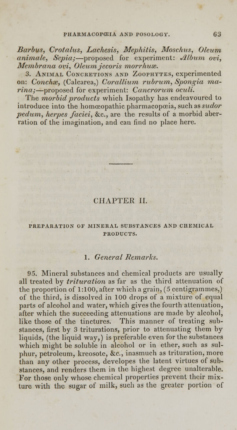Barbus, Crotalus, Lachesis, Mephitis, Moschus, Oleum animate, Sepia;—proposed for experiment: Album ovi, Membrana ovi, Oleum jecor is morrhuse. 3. Animal Concretions and Zoophytes, experimented on: Conchas, (Calcarea,) Cor allium rubrum, Spongia ma- rina;—proposed for experiment: Cancrorum oculi. The morbid products which Isopathy has endeavoured to introduce into the homoeopathic pharmacopoeia, such. &s sudor pedum, herjies faciei, &c, are the results of a morbid aber- ration of the imagination, and can find no place here. CHAPTER II. preparation of mineral substances and chemical products. 1. General Remarks. 95. Mineral substances and chemical products are usually all treated by trituration as far as the third attenuation of the proportion of 1:100, after which a grain, (5 centigrammes,) of the third, is dissolved in 100 drops of a mixture of equal parts of alcohol and water, which gives the fourth attenuation, after which the succeeding attenuations are made by alcohol, like those of the tinctures. This manner of treating sub- stances, first by 3 triturations, prior to attenuating them by liquids, (the liquid way,) is preferable even for the substances which might be soluble in alcohol or in ether, such as sul- phur, petroleum, kreosote, &c, inasmuch as trituration, more than any other process, developes the latent virtues of sub- stances, and renders them in the highest degree unalterable. For those only whose chemical properties prevent their mix- ture with the sugar of milk, such as the greater portion of