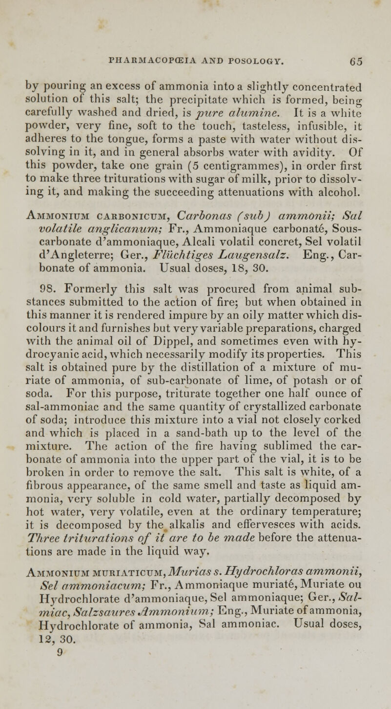 by pouring an excess of ammonia into a slightly concentrated solution of this salt; the precipitate which is formed, being carefully washed and dried, is pure alumine. It is a white powder, very fine, soft to the touch, tasteless, infusible, it adheres to the tongue, forms a paste with water without dis- solving in it, and in general absorbs water with avidity. Of this powder, take one grain (5 centigrammes), in order first to make three triturations with sugar of milk, prior to dissolv- ing it, and making the succeeding attenuations with alcohol. Ammonium carbonicum, Carbonas (sub) ammonii; Sal volatile anglicanum; Fr., Ammoniaque carbonate, Sous- carbonate d'ammoniaque, Alcali volatil concret, Sel volatil d'Angleterre; Ger., Fluchtiges Laugensalz. Eng., Car- bonate of ammonia. Usual doses, 18, 30. 98. Formerly this salt was procured from animal sub- stances submitted to the action of fire; but when obtained in this manner it is rendered impure by an oily matter which dis- colours it and furnishes but very variable preparations, charged with the animal oil of Dippel, and sometimes even with hy- drocyanic acid, which necessarily modify its properties. This salt is obtained pure by the distillation of a mixture of mu- riate of ammonia, of sub-carbonate of lime, of potash or of soda. For this purpose, triturate together one half ounce of sal-ammoniac and the same quantity of crystallized carbonate of soda; introduce this mixture into a vial not closely corked and which is placed in a sand-bath up to the level of the mixture. The action of the fire having sublimed the car- bonate of ammonia into the upper part of the vial, it is to be broken in order to remove the salt. This salt is white, of a fibrous appearance, of the same smell and taste as liquid am- monia, very soluble in cold water, partially decomposed by hot water, very volatile, even at the ordinary temperature; it is decomposed by the alkalis and effervesces with acids. Three triturations of it are to be made before the attenua- tions are made in the liquid way. Ammonium muriaticum, Murias s. Hydrochloras ammonii, Sel ammoniacum; Fr., Ammoniaque muriate, Muriate ou Hydrochlorate d'ammoniaque, Sel ammoniaque; Ger., Sal- miac, Salzsaurcs Jimmonium; Eng., Muriate of ammonia, Hydrochlorate of ammonia, Sal ammoniac. Usual doses, 12, 30. 9