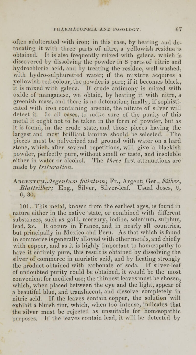 often adulterated with iron; in this case, by heating and de- tonating it with three parts of nitre, a yellowish residue is obtained. It is also frequently mixed with galena, which is discovered by dissolving the powder in 8 parts of nitric and hydrochloric acid, and by treating the residue, well washed, with hydro-sulphuretted water; if the mixture acquires a yellowish-red-colour, the powder is pure; if it becomes black, it is mixed with galena. If crude antimony is mixed with oxide of manganese, we obtain, by heating it with nitre, a greenish mass, and there is no detonation; finally, if sophisti- cated with iron containing arsenic, the nitrate of silver will detect it. In all cases, to make sure of the purity of this metal it ought not to be taken in the form of powder, but as it is found, in the crude state, and those pieces having the largest and most brilliant laminae should be selected. The pieces must be pulverized and ground with water on a hard stone, which, after several repetitions, will give a blackish powder, perfectly pure, without smell or taste, and insoluble either in water or alcohol. The three first attenuations are made by trituration. AK.G,~E,isTVM.,J3rgentumfoliatum; Fr., Argent; Ger., Silber, Blattsilber; Eng., Silver, Silver-leaf. Usual doses, 2, 6, 30. 101. This metal, known from the earliest ages, is found in nature either in the native state, or combined with different substances, such as gold, mercury, iodine, selenium, sulphur, lead, &c. It occurs in France, and in nearly all countries, but principally in Mexico and Peru. As that which is found in commerce is generally alloyed with other metals, and chiefly with copper, and as it is highly important to homoeopathy to have it entirely pure, this result is obtained by dissolving the silver of commerce in muriatic acid, and by heating strongly the product obtained with carbonate of soda. If silver-leaf of undoubted purity could be obtained, it would be the most convenient for medical use; the thinnest leaves must be chosen, which, when placed between the eye and the light, appear of a beautiful blue, and translucent, and dissolve completely in nitric acid. If the leaves contain copper, the solution will exhibit a bluish tint, which, when too intense, indicates that the silver must be rejected as unsuitable for homoeopathic purposes. If the leaves contain lead, it will be defected by