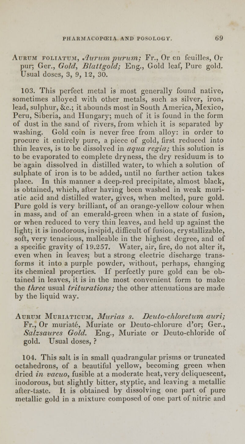 Aurum foliatuai, Aurum purum; Fr., Or en feuilles, Or pur; Ger., Gold, Blattgold; Eng., Gold leaf, Pure gold. Usual doses, 3, 9, 12, 30. 103. This perfect metal is most generally found native, sometimes alloyed with other metals, such as silver, iron, lead, sulphur, &c; it abounds most in South America, Mexico, Peru, Siberia, and Hungary; much of it is found in the form of dust in the sand of rivers, from which it is separated by washing. Gold coin is never free from alloy: in order to procure it entirely pure, a piece of gold, first reduced into thin leaves, is to be dissolved in aqua regia; this solution is to be evaporated to complete dryness, the dry residuum is to be again dissolved in distilled water, to which a solution of sulphate of iron is to be added, until no further action takes place. In this manner a deep-red precipitate, almost black, is obtained, which, after having been washed in weak muri- atic acid and distilled water, gives, when melted, pure gold. Pure gold is very brilliant, of an orange-yellow colour when in mass, and of an emerald-green when in a state of fusion, or when reduced to very thin leaves, and held up against the light; it is inodorous, insipid, difficult of fusion, crystallizable, soft, very tenacious, malleable in the highest degree, and of a specific gravity of 19.257. Water, air, fire, do not alter it, even when in leaves; but a strong electric discharge trans- forms it into a purple powder, without, perhaps, changing its chemical properties. If perfectly pure gold can be ob- tained in leaves, it is in the most convenient form to make the three usual triturations; the other attenuations are made by the liquid way. Aurum Muriaticum, Murias s. Deuto-chloretum auri; Fr., Or muriate, Muriate or Deuto-chlorure d'or; Ger., Salzsaures Gold. Eng., Muriate or Deuto-chloride of gold. Usual doses, ? 104. This salt is in small quadrangular prisms or truncated octahedrons, of a beautiful yellow, becoming green when dried in vacuo, fusible at a moderate heat, very deliquescent, inodorous, but slightly bitter, styptic, and leaving a metallic after-taste. It is obtained by dissolving one part of pure metallic gold in a mixture composed of one part of nitric and