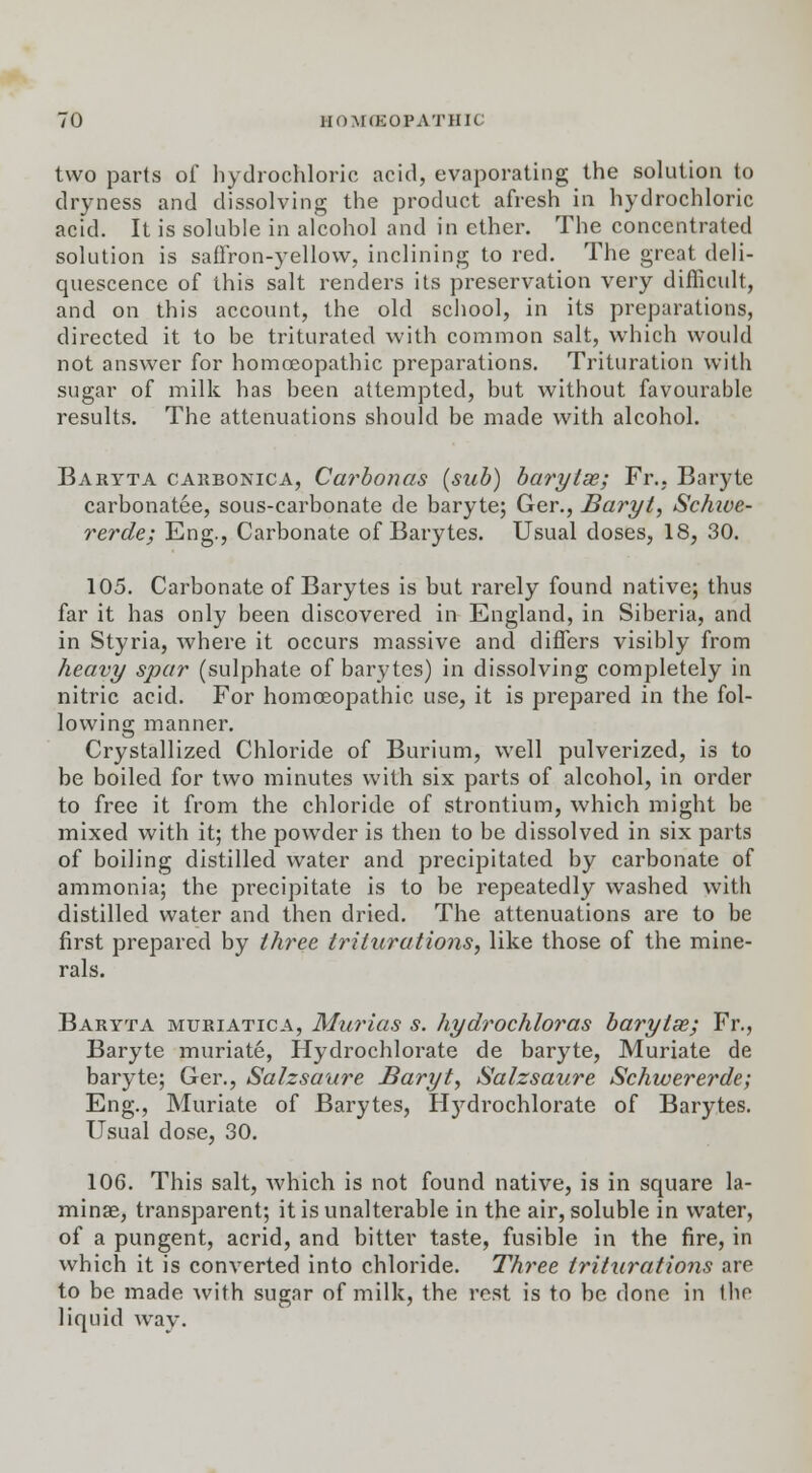 two parts of hydrochloric acid, evaporating the solution to dryness and dissolving the product afresh in hydrochloric acid. It is soluhle in alcohol and in ether. The concentrated solution is saffron-yellow, inclining to red. The great deli- quescence of this salt renders its preservation very difficult, and on this account, the old school, in its preparations, directed it to be triturated with common salt, which would not answer for homoeopathic preparations. Trituration with sugar of milk has been attempted, but without favourable results. The attenuations should be made with alcohol. Baryta carbonic a, Carbon as (sub) barytas; Fr., Baryte carbonatee, sous-carbonate de baryte; Ger., Baryt, Schive- rerde; Eng., Carbonate of Barytes. Usual doses, 18, 30. 105. Carbonate of Barytes is but rarely found native; thus far it has only been discovered in England, in Siberia, and in Styria, where it occurs massive and differs visibly from heavy spar (sulphate of barytes) in dissolving completely in nitric acid. For homoeopathic use, it is prepared in the fol- lowing manner. Crystallized Chloride of Burium, well pulverized, is to be boiled for two minutes with six parts of alcohol, in order to free it from the chloride of strontium, which might be mixed with it; the powder is then to be dissolved in six parts of boiling distilled water and precipitated by carbonate of ammonia; the precipitate is to be repeatedly washed with distilled water and then dried. The attenuations are to be first prepared by three triturations, like those of the mine- rals. Baryta muriatica, Murias s. hydrochloras barytse; Fr., Baryte muriate, Hydrochlorate de baryte, Muriate de baryte; Ger., Salzsaure Baryt, Salzsaure Schwererde; Eng., Muriate of Barytes, Hydrochlorate of Barytes. Usual dose, 30. 106. This salt, which is not found native, is in square la- minae, transparent; it is unalterable in the air, soluble in water, of a pungent, acrid, and bitter taste, fusible in the fire, in which it is converted into chloride. Three triturations are to be made with sugar of milk, the rest is to be done in tlio liquid way.
