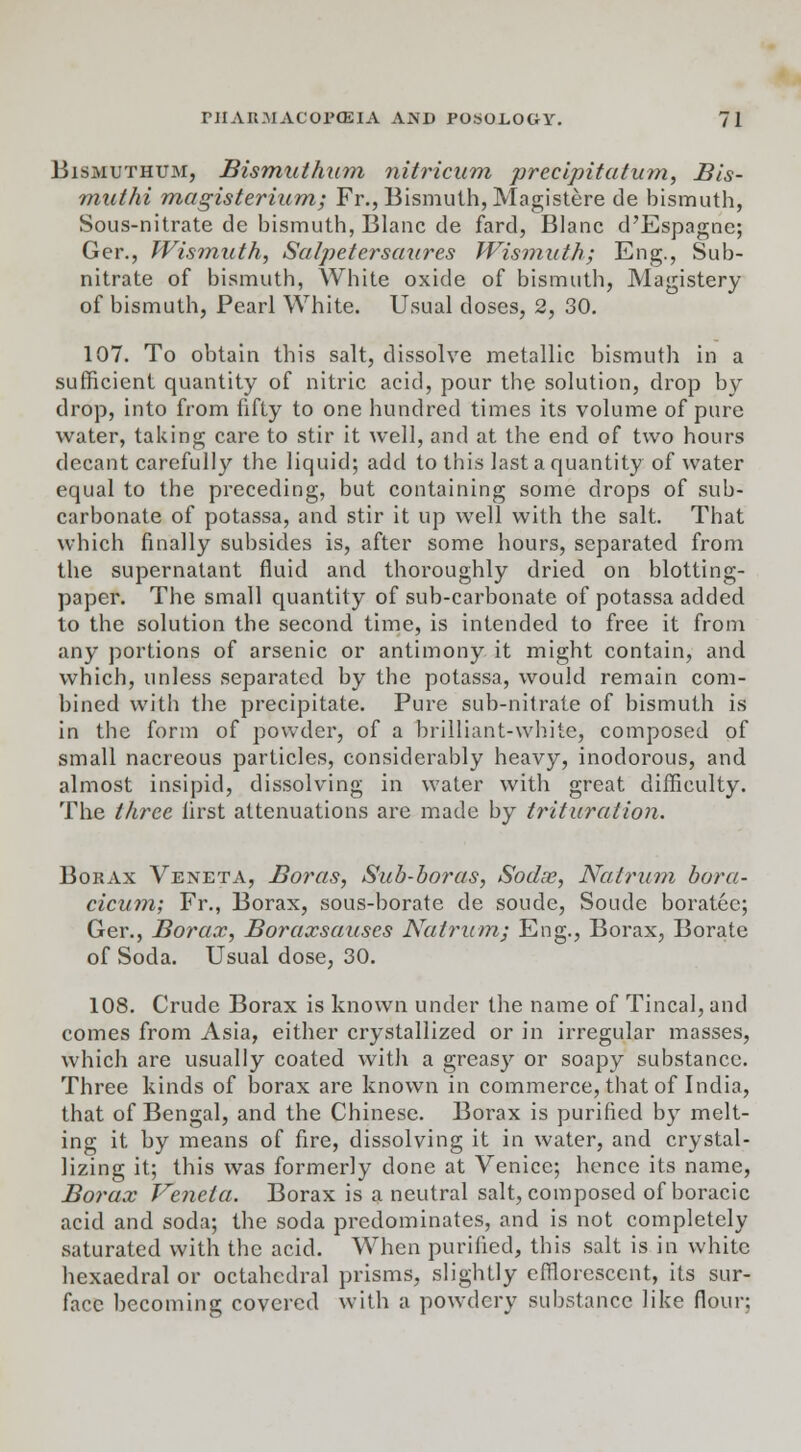 Bismuthum, Bismuthnm nitricum precipitatum, Bis- muthi magisterium; Fr., Bismuth, Magistere de bismuth, Sous-nitrate de bismuth, Blanc de fard, Blanc d'Espagne; Ger., Wismuth, Satpetersaures Wismuth; Eng., Sub- nitrate of bismuth, White oxide of bismuth, Magistery of bismuth, Pearl White. Usual doses, 2, 30. 107. To obtain this salt, dissolve metallic bismuth in a sufficient quantity of nitric acid, pour the solution, drop by drop, into from fifty to one hundred times its volume of pure water, taking care to stir it well, and at the end of two hours decant carefully the liquid; add to this last a quantity of water equal to the preceding, but containing some drops of sub- carbonate of potassa, and stir it up well with the salt. That which finally subsides is, after some hours, separated from the supernatant fluid and thoroughly dried on blotting- paper. The small quantity of sub-carbonate of potassa added to the solution the second time, is intended to free it from any portions of arsenic or antimony it might contain, and which, unless separated by the potassa, would remain com- bined with the precipitate. Pure sub-nitrate of bismuth is in the form of powder, of a brilliant-white, composed of small nacreous particles, considerably heavy, inodorous, and almost insipid, dissolving in water with great difficulty. The three first attenuations are made by trituration. Borax Veneta, Boras, Sub-boras, Sodas, Natrum bora- cicum; Fr., Borax, sous-borate de soude, Soude boratee; Ger., Borax, Boraxsauses Natrum; Eng., Borax, Borate of Soda. Usual dose, 30. 108. Crude Borax is known under the name of Tincal, and comes from Asia, either crystallized or in irregular masses, which are usually coated with a greasy or soapy substance. Three kinds of borax are known in commerce, that of India, that of Bengal, and the Chinese. Borax is purified by melt- ing it by means of fire, dissolving it in water, and crystal- lizing it; this was formerly done at Venice; hence its name, Borax Veneta. Borax is a neutral salt, composed of boracic acid and soda; the soda predominates, and is not completely saturated with the acid. When purified, this salt is in white hexaedral or octahedral prisms, slightly efflorescent, its sur- face becoming covered with a powdery substance like flour;