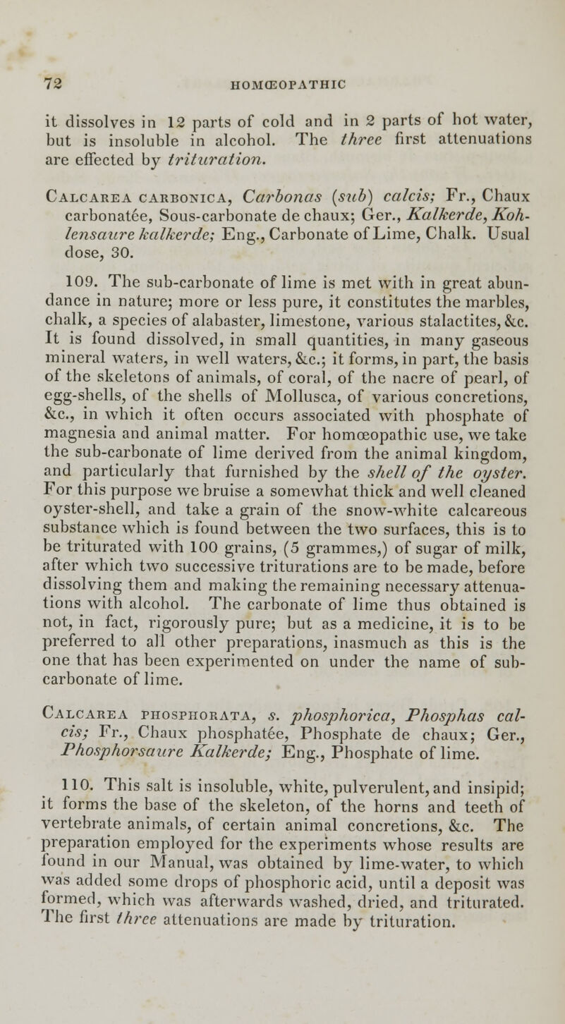 it dissolves in 12 parts of cold and in 2 parts of hot water, but is insoluble in alcohol. The three first attenuations are effected by trituration. Calcarea carbonica, Carbonas (stib) calcis; Fr., Chaux carbonatce, Sous-carbonate de chaux; Ger., Kalkerde, Koh- lensaure kalkerde; Eng., Carbonate of Lime, Chalk. Usual close, 30. 109. The sub-carbonate of lime is met with in great abun- dance in nature; more or less pure, it constitutes the marbles, chalk, a species of alabaster, limestone, various stalactites, &c. It is found dissolved, in small quantities, in many gaseous mineral waters, in well waters, &c; it forms, in part, the basis of the skeletons of animals, of coral, of the nacre of pearl, of egg-shells, of the shells of Mollusca, of various concretions, &c, in which it often occurs associated with phosphate of magnesia and animal matter. For homoeopathic use, we take the sub-carbonate of lime derived from the animal kingdom, and particularly that furnished by the shell of the oyster. For this purpose we bruise a somewhat thick and well cleaned oyster-shell, and take a grain of the snow-white calcareous substance which is found between the two surfaces, this is to be triturated with 100 grains, (5 grammes,) of sugar of milk, after which two successive triturations are to be made, before dissolving them and making the remaining necessary attenua- tions with alcohol. The carbonate of lime thus obtained is not, in fact, rigorously pure; but as a medicine, it is to be preferred to all other preparations, inasmuch as this is the one that has been experimented on under the name of sub- carbonate of lime. Calcarea piiosphorata, s. phosphorica, Phosphas cal- cis; Fr., Chaux phosphatee, Phosphate de chaux; Ger., Phosphorsaure Kalkerde; Eng., Phosphate of lime. 110. This salt is insoluble, white, pulverulent, and insipid; it forms the base of the skeleton, of the horns and teeth of vertebrate animals, of certain animal concretions, &c. The preparation employed for the experiments whose results are found in our Manual, was obtained by lime-water, to which was added some drops of phosphoric acid, until a deposit was formed, which was afterwards washed, dried, and triturated. The first three attenuations are made by trituration.