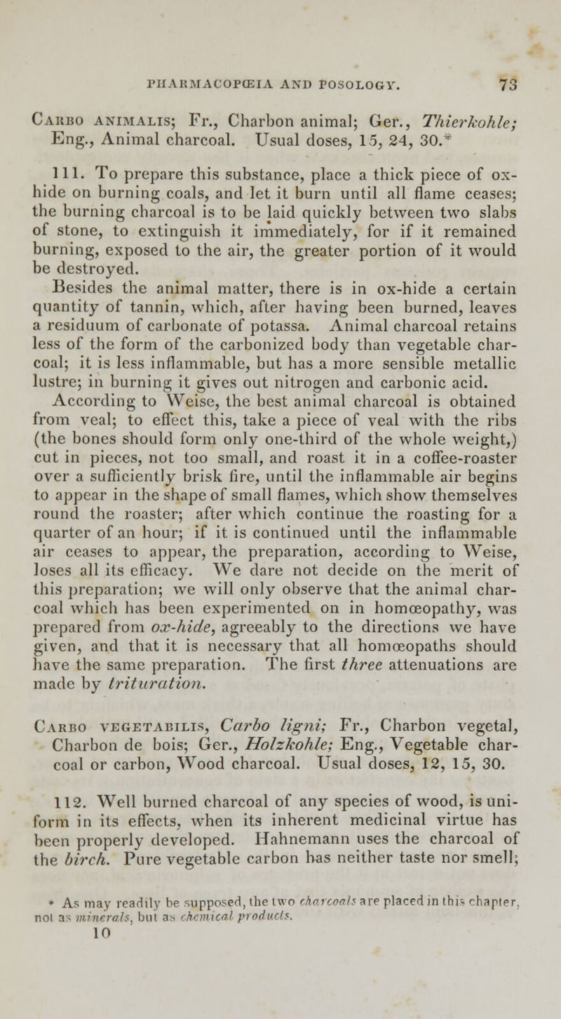 Carbo animalis; Fr., Charbon animal; Ger., Thierkohle; Eng., Animal charcoal. Usual doses, 15, 24, 30.* 111. To prepare this substance, place a thick piece of ox- hide on burning coals, and let it burn until all flame ceases; the burning charcoal is to be laid quickly between two slabs of stone, to extinguish it immediately, for if it remained burning, exposed to the air, the greater portion of it would be destroyed. Besides the animal matter, there is in ox-hide a certain quantity of tannin, which, after having been burned, leaves a residuum of carbonate of potassa. Animal charcoal retains less of the form of the carbonized body than vegetable char- coal; it is less inflammable, but has a more sensible metallic lustre; in burning it gives out nitrogen and carbonic acid. According to Weise, the best animal charcoal is obtained from veal; to effect this, take a piece of veal with the ribs (the bones should form only one-third of the whole weight,) cut in pieces, not too small, and roast it in a coffee-roaster over a sufficiently brisk fire, until the inflammable air begins to appear in the shape of small flames, which show themselves round the roaster; after which continue the roasting for a quarter of an hour; if it is continued until the inflammable air ceases to appear, the preparation, according to Weise, loses all its efficacy. We dare not decide on the merit of this preparation; we will only observe that the animal char- coal which has been experimented on in homoeopathy, was prepared from ox-hide, agreeably to the directions we have given, and that it is necessary that all homoeopaths should have the same preparation. The first three attenuations are made by trituration. Carbo vegetabilis, Carbo ligni; Fr., Charbon vegetal, Charbon de bois; Ger., Holzkohle; Eng., Vegetable char- coal or carbon, Wood charcoal. Usual doses, 12, 15, 30. 112. Well burned charcoal of any species of wood, is uni- form in its effects, when its inherent medicinal virtue has been properly developed. Hahnemann uses the charcoal of the birch. Pure vegetable carbon has neither taste nor smell; * As may readily be supposed, the two charcoals are placed in this chapter. noi as minerals, but a> chemical products. 10