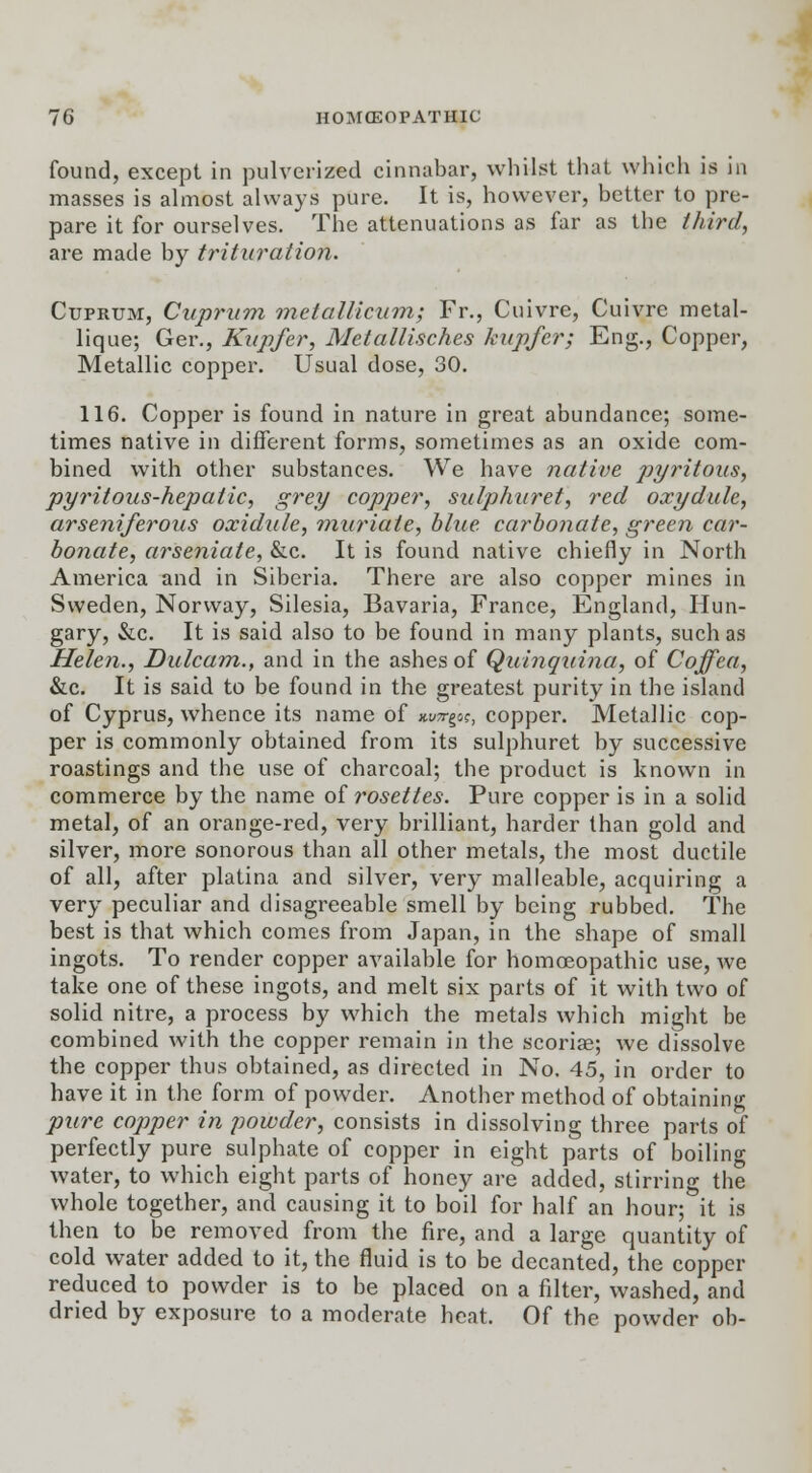 found, except in pulverized cinnabar, whilst that which is in masses is almost always pure. It is, however, better to pre- pare it for ourselves. The attenuations as far as the third, are made by trituration. Cuprum, Cuprum, metallicum; Fr., Cuivre, Cuivre metal- lique; Ger., Kupfer, Metallisches kupfer; Eng., Copper, Metallic copper. Usual dose, 30. 116. Copper is found in nature in great abundance; some- times native in different forms, sometimes as an oxide com- bined with other substances. We have native pyritous, pyritous-hejiatic, grey copper, sulphuret, red oxydule, arseniferous oxidule, muriate, blue carbonate, green car- bonate, arseniate, &c. It is found native chiefly in North America and in Siberia. There are also copper mines in Sweden, Norway, Silesia, Bavaria, France, England, Hun- gary, &c. It is said also to be found in many plants, such as Helen., Dulcam., and in the ashes of Quinquina, of Coffea, &c. It is said to be found in the greatest purity in the island of Cyprus, whence its name of xu^-goc, copper. Metallic cop- per is commonly obtained from its sulphuret by successive roastings and the use of charcoal; the product is known in commerce by the name of rosettes. Pure copper is in a solid metal, of an orange-red, very brilliant, harder than gold and silver, more sonorous than all other metals, the most ductile of all, after platina and silver, very malleable, acquiring a very peculiar and disagreeable smell by being rubbed. The best is that which comes from Japan, in the shape of small ingots. To render copper available for homoeopathic use, we take one of these ingots, and melt six parts of it with two of solid nitre, a process by which the metals which might be combined with the copper remain in the scoriae; we dissolve the copper thus obtained, as directed in No. 45, in order to have it in the form of powder. Another method of obtaining pure copper in powder, consists in dissolving three parts of perfectly pure sulphate of copper in eight parts of boiling water, to which eight parts of honey are added, stirring the whole together, and causing it to boil for half an hour; it is then to be removed from the fire, and a large quantity of cold water added to it, the fluid is to be decanted, the copper reduced to powder is to be placed on a filter, washed, and dried by exposure to a moderate heat. Of the powder ob-