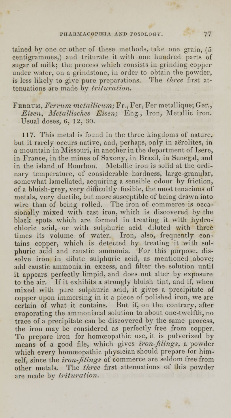 tained b)r one or other of these methods, take one grain, (5 centigrammes,) and triturate it with one hundred parts of sugar of milk; the process which consists in grinding copper under water, on a grindstone, in order to obtain the powder, is less likely to give pure preparations. The three first at- tenuations are made by trituration. Ferrum, Ferrum metallicum; Fr., Fer, Fer metallique; Ger., Eisen, Metallisches Eisen; Eng., Iron, Metallic iron. Usual doses, G, 12, 30. 117. This metal is found in the three kingdoms of nature, but it rarely occurs native, and, perhaps, only in aerolites, in a mountain in Missouri, in another in the department of Isere, in France, in the mines of Saxony, in Brazil, in Senegal, and in the island of Bourbon. Metallic iron is solid at the ordi- nary temperature, of considerable hardness, large-granular, somewhat lamellated, acquiring a sensible odour by friction, of a bluish-grey, very difficultly fusible, the most tenacious of metals, very ductile, but more susceptible of being drawn into wire than of being rolled. The iron of commerce is occa- sionally mixed with cast iron, which is discovered by the black spots which are formed in treating it with hydro- chloric acid, or with sulphuric acid diluted with three times its volume of water. Iron, also, frequently con- tains copper, which is detected by treating it with sul- phuric acid and caustic ammonia. For this purpose, dis- solve iron in dilute sulphuric acid, as mentioned above; add caustic ammonia in excess, and filter the solution until it appears perfectly limpid, and does not alter by exposure to the air. If it exhibits a strongly bluish tint, and if, when mixed with pure sulphuric acid, it gives a precipitate of copper upon immersing in it a piece of polished iron, we are certain of what it contains. But if, on the contrary, after evaporating the ammoniacal solution to about one-twelfth, no trace of a precipitate can be discovered by the same process, the iron may be considered as perfectly free from copper. To prepare iron for homoeopathic use, it is pulverized by means of a good file, which gives iron-filings, a powder which every homoeopathic physician should prepare for him- self, since the iron-filings of commerce are seldom free from other metals. The three first attenuations of this powder are made by trituration.