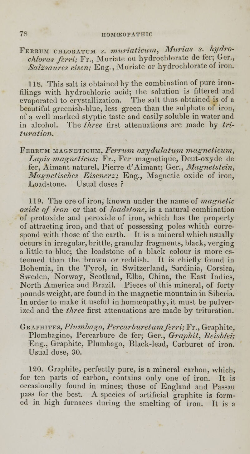 Ferrum chloratum s. muriaticum, Murias s. hydro- chloras ferri; Fr., Muriate ou hydrochlorate de fcr; Ger., Salzsaures eisen; Eng., Muriate or hydrochlorate of iron. 118. This salt is obtained by the combination of pure iron- filings with hydrochloric acid; the solution is filtered and evaporated to crystallization. The salt thus obtained is of a beautiful greenish-blue, less green than the sulphate of iron, of a well marked styptic taste and easily soluble in water and in alcohol. The three first attenuations are made by tri- turation. Ferrum magneticum, Ferrum oxydulatum magneticum, Lapis magneticus; Fr., Fer magnetique, Deut-oxyde de fer, Aimant naturel, Pierre d'Aimant; Ger., Magnetstein, Magnetisches Eisenerz; Eng., Magnetic oxide of iron, Loadstone. Usual doses ? 119. The ore of iron, known under the name of magnetic oxide of iron or that of loadstone, is a natural combination of protoxide and peroxide of iron, which has the property of attracting iron, and that of possessing poles which corre- spond with those of the earth. It is a mineral which usually occurs in irregular, brittle, granular fragments, black, verging a little to blue; the loadstone of a black colour is more es- teemed than the brown or reddish. It is chiefly found in Bohemia, in the Tyrol, in Switzerland, Sardinia, Corsica, Sweden, Norway, Scotland, Elba, China, the East Indies, North America and Brazil. Pieces of this mineral, of forty pounds weight, are found in the magnetic mountain in Siberia. In order to make it useful in homoeopathy, it must be pulver- ized and the three first attenuations are made by trituration. Graphites, Plumbago, Percarburetumferri; Fr., Graphite, Plombagine, Percarbure de fer; Ger., Graphit, Reisblei; Eng., Graphite, Plumbago, Black-lead, Carburet of iron. Usual dose, 30. 120. Graphite, perfectly pure, is a mineral carbon, which, for ten parts of carbon, contains only one of iron. It is occasionally found in mines; those of England and Passau pass for the best. A species of artificial graphite is form- ed in high furnaces during the smelting of iron. It is a