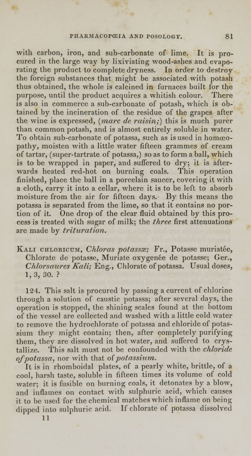 with carbon, iron, and sub-carbonate of lime. It is pro- cured in the large way by lixiviating wood-ashes and evapo- rating the product to complete dryness. In order to destroy the foreign substances that might be associated with potash thus obtained, the whole is calcined in furnaces built for the purpose, until the product acquires a whitish colour. There is also in commerce a sub-carbonate of potash, which is ob- tained by the incineration of the residue of the grapes after the wine is expressed, [marc de raisin;) this is much purer than common potash, and is almost entirely soluble in water. To obtain sub-carbonate of potassa, such as is used in homoeo- pathy, moisten with a little water fifteen grammes of cream of tartar, (super-tartrate of potassa,) so as to form a ball, which is to be wrapped in paper, and suffered to dry; it is after- wards heated red-hot on burning coals. This operation finished, place the ball in a porcelain saucer, covering it with a cloth, carry it into a cellar, where it is to be left to absorb moisture from the air for fifteen days. By this means the potassa is separated from the lime, so that it contains no por- tion of it. One drop of the clear fluid obtained by this pro- cess is treated with sugar of milk; the three first attenuations are made by trituration. Kali chloricum, Chloras potassas; Fr., Potasse muriatee, Chlorate de potasse, Muriate oxygenee de potasse; Ger., Chlorsaures Kali; Eng., Chlorate of potassa. Usual doses, 1, 3, 30. ? 124. This salt is procured by passing a current of chlorine through a solution of caustic potassa; after several days, the operation is stopped, the shining scales found at the bottom of the vessel are collected and washed with a little cold water to remove the hydrochlorate of potassa and chloride of potas- sium they might contain; then, after completely purifying them, they are dissolved in hot water, and suffered to crys- tallize. This salt must not be confounded with the chloride of potassa, nor with that of potassium. It is in rhomboidal plates, of a pearly white, brittle, of a cool, harsh taste, soluble in fifteen times its volume of cold water; it is fusible on burning coals, it detonates by a blow, and inflames on contact with sulphuric acid, which causes it to be used for the chemical matches which inflame on being clipped into sulphuric acid. If chlorate of potassa dissolved 11