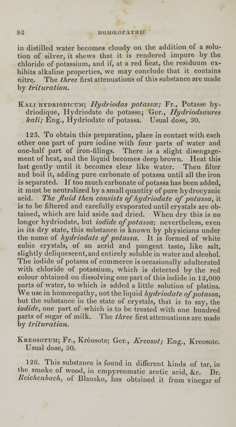 in distilled water becomes cloudy on the addition of a solu- tion of silver, it shews that it is rendered impure by the chloride of potassium, and if, at a red heat, the residuum ex- hibits alkaline properties, we may conclude that it contains nitre. The three first attenuations of this substance are made by trituration. Kali hydriodicum; Hydriodas potassx; Fr., Potasse hy- driodique, Hydriodate de potasse; Ger., Hydriodsaures kali; Eng., Hydriodate of potassa. Usual dose, 30. 125. To obtain this preparation, place in contact with each other one part of pure iodine with four parts of water and one-half part of iron-filings. There is a slight disengage- ment of heat, and the liquid becomes deep brown. Heat this last gently until it becomes clear like water. Then filter and boil it, adding pure carbonate of potassa until all the iron is separated. If too much carbonate of potassa has been added, it must be neutralized by a small quantity of pure hydrocyanic acid. The fluid then consists of hydriodate of potassa, it is to be filtered and carefully evaporated until crystals are ob- tained, which are laid aside and dried. When dry this is no longer hydriodate, but iodide of potassa; nevertheless, even in its dry state, this substance is known by physicians under the name of hydriodate of potassa. It is formed of white cubic crystals, of an acrid and pungent taste, like salt, slightly deliquescent,and entirely soluble in water and alcohol. The iodide of potassa of commerce is occasionally adulterated with chloride of potassium, which is detected by the red eolour obtained on dissolving one part of this iodide in 12,000 parts of water, to which is added a little solution of platina. We use in homoeopathy, not the liquid hydriodate of potassa, but the substance in the state of crystals, that is to say, the iodide, one part of which is to be treated with one hundred parts of sugar of milk. The three first attenuations are made by trituration. Kreosotum; Fr., Kreosote; Ger., Kreosot; Eng., Kreosote. Usual dose, 30. 126. This substance is found in different kinds of tar, in the smoke of wood, in cmpyreumatic acetic acid, &c. Dr. Rcichcnbach, of JBlansko, has obtained it from vinegar of -»*■