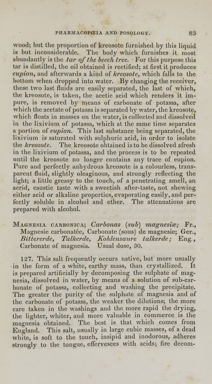 wood; but the proportion of kreosote furnished by this liquid is but inconsiderable. The body which furnishes it most abundantly is the tar of the beech tree. For this purpose this tar is distilled, the oil obtained is rectified; at first it produces eupion, and afterwards a kind of kreosote, which falls to the bottom when dropped into water. By changing the receiver, these two last fluids are easily separated, the last of which, the kreosote, is taken, the acetic acid which renders it im- pure, is removed by means of carbonate of potassa, after which the acetate of potassa is separated by water, the kreosote, which floats in masses on the water, is collected and dissolved in the lixivium of potassa, which at the same time separates a portion of eupion. This last substance being separated, the lixivium is saturated with sulphuric acid, in order to isolate the kreosote. The kreosote obtained is to be dissolved afresh in the lixivium of potassa, and the process is to be repeated until the kreosote no longer contains any trace of eupion. Pure and perfectly anhydrous kreosote is a colourless, trans- parent fluid, slightly oleaginous, and strongly reflecting the light; a little greasy to the touch, of a penetrating smell, an acrid, caustic taste with a sweetish after-taste, not shewing either acid or alkaline properties, evaporating easily, and per- fectly soluble in alcohol and ether. The attenuations are prepared with alcohol. Magnesia carbonica; Carbonas (sub) magnesise; Fr., Magnesie carbonatee, Carbonate (sous) de magnesie; Ger., Bittercrde, Talkerde, Kohlensaure talkerde; Eng., Carbonate of magnesia. Usual dose, 30. 127. This salt frequently occurs native, but more usually •in the form of a white, earthy mass, than crystallized. It is prepared artificially by decomposing the sulphate of mag- nesia, dissolved in water, by means of a solution of sub-car- bonate of potassa, collecting and washing the precipitate. The greater the purity of the sulphate of magnesia and of the carbonate of potassa, the weaker the dilutions; the more care taken in the washings and the more rapid the drying, the lighter, whiter, and more valuable in commerce is the magnesia obtained. The best is that which comes from England. This salt, usually in large cubic masses, of a dead white, is soft to the touch, insipid and inodorous, adheres strongly to the tongue, effervesces with acids; fire decom-