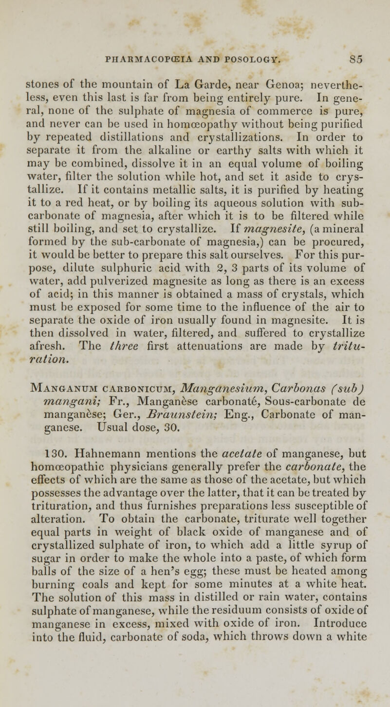 stones of the mountain of La Garde, near Genoa; neverthe- less, even this last is far from being entirely pure. In gene- ral, none of the sulphate of magnesia of commerce is pure, and never can be used in homoeopathy without being purified by repeated distillations and crystallizations. In order to separate it from the alkaline or earthy salts with which it may be combined, dissolve it in an equal volume of boiling water, filter the solution while hot, and set it aside to crys- tallize. If it contains metallic salts, it is purified by heating it to a red heat, or by boiling its aqueous solution with sub- carbonate of magnesia, after which it is to be filtered while still boiling, and set to crystallize. If magnesite, (a mineral formed by the sub-carbonate of magnesia,) can be procured, it would be better to prepare this salt ourselves. For this pur- pose, dilute sulphuric acid with 2, 3 parts of its volume of water, add pulverized magnesite as long as there is an excess of acid; in this manner is obtained a mass of crystals, which must be exposed for some time to the influence of the air to separate the oxide of iron usually found in magnesite. It is then dissolved in water, filtered, and suffered to crystallize afresh. The three first attenuations are made by tritu- ration. Manganum carbonicum, Manganesium, Carbonas (sub) mangani; Fr., Manganese carbonate, Sous-carbonate de manganese; Ger., Braunstein; Eng., Carbonate of man- ganese. Usual dose, 30. 130. Hahnemann mentions the acetate of manganese, but homoeopathic physicians generally prefer the carbonate, the effects of which are the same as those of the acetate, but which possesses the advantage over the latter, that it can be treated by trituration, and thus furnishes preparations less susceptible of alteration. To obtain the carbonate, triturate well together equal parts in weight of black oxide of manganese and of crystallized sulphate of iron, to which add a little syrup of sugar in order to make the whole into a paste, of which form balls of the size of a hen's egg; these must be heated among burning coals and kept for some minutes at a white heat. The solution of this mass in distilled or rain water, contains sulphate of manganese, while the residuum consists of oxide of manganese in excess, mixed with oxide of iron. Introduce into the fluid, carbonate of soda, which throws down a white