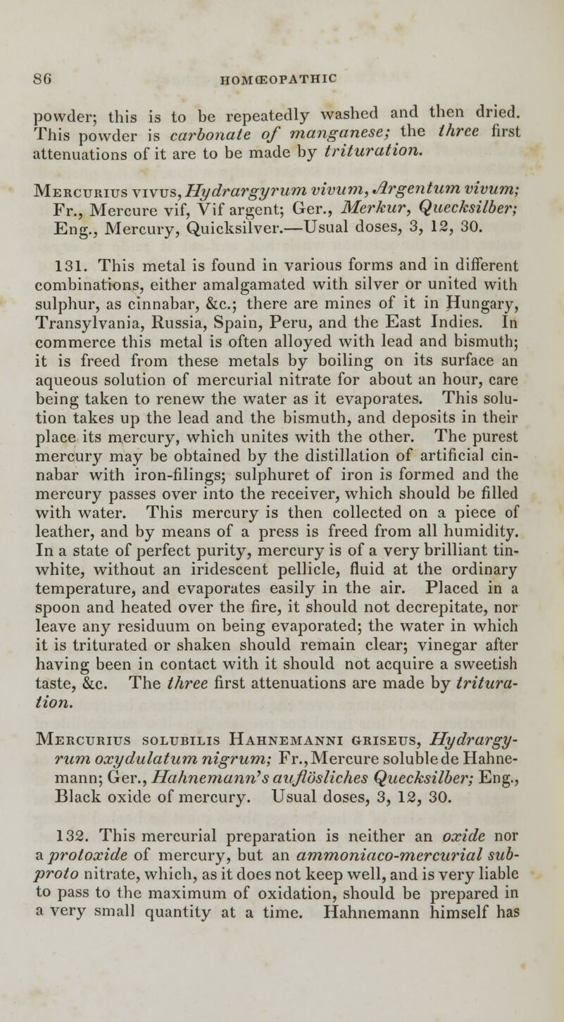 powder; this is to be repeatedly washed and then dried. This powder is carbonate of manganese; the three first attenuations of it are to be made by trituration. Mercurius vivus, Hydrargyrum vivum, Jirgentum vivum; Fr., Mercure vif, Vif argent; Ger., Merkur, Quecksilber; Eng., Mercury, Quicksilver.—Usual doses, 3, 12, 30. 131. This metal is found in various forms and in different combinations, either amalgamated with silver or united with sulphur, as cinnabar, &c; there are mines of it in Hungary, Transylvania, Russia, Spain, Peru, and the East Indies. In commerce this metal is often alloyed with lead and bismuth; it is freed from these metals by boiling on its surface an aqueous solution of mercurial nitrate for about an hour, care being taken to renew the water as it evaporates. This solu- tion takes up the lead and the bismuth, and deposits in their place its mercury, which unites with the other. The purest mercury may be obtained by the distillation of artificial cin- nabar with iron-filings; sulphuret of iron is formed and the mercury passes over into the receiver, which should be filled with water. This mercury is then collected on a piece of leather, and by means of a press is freed from all humidity. In a state of perfect purity, mercury is of a very brilliant tin- white, without an iridescent pellicle, fluid at the ordinary temperature, and evaporates easily in the air. Placed in a spoon and heated over the fire, it should not decrepitate, nor leave any residuum on being evaporated; the water in which it is triturated or shaken should remain clear; vinegar after having been in contact with it should not acquire a sweetish taste, &c. The three first attenuations are made by tritura- tion. Mercurius solubilis Hahnemanni griseus, Hydrargy- rum oxydulatum nigrum; Fr.,Mercure soluble de Hahne- mann; Ger., Hahnemann's auflosliches Quecksilber; Eng., Black oxide of mercury. Usual doses, 3, 12, 30. 132. This mercurial preparation is neither an oxide nor a protoxide of mercury, but an ammoniaco-mercurial sub- proto nitrate, which, as it does not keep well, and is very liable to pass to the maximum of oxidation, should be prepared in a very small quantity at a time. Hahnemann himself has