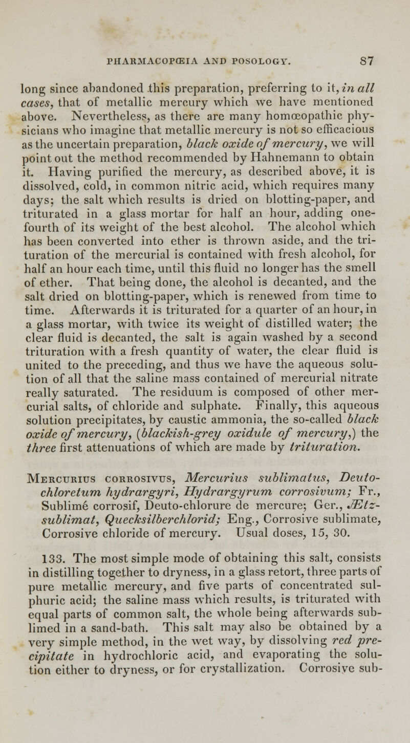 long since abandoned this preparation, preferring to \i,inall cases, that of metallic mercury which we have mentioned above. Nevertheless, as there are many homoeopathic phy- sicians who imagine that metallic mercury is not so efficacious as the uncertain preparation, black oxide of mercury, we will point out the method recommended by Hahnemann to obtain it. Having purified the mercury, as described above, it is dissolved, cold, in common nitric acid, which requires many days; the salt which results is dried on blotting-paper, and triturated in a glass mortar for half an hour, adding one- fourth of its weight of the best alcohol. The alcohol which has been converted into ether is thrown aside, and the tri- turation of the mercurial is contained with fresh alcohol, for half an hour each time, until this fluid no longer has the smell of ether. That being done, the alcohol is decanted, and the salt dried on blotting-paper, which is renewed from time to time. Afterwards it is triturated for a quarter of an hour, in a glass mortar, with twice its weight of distilled water; the clear fluid is decanted, the salt is again washed by a second trituration with a fresh quantity of water, the clear fluid is united to the preceding, and thus we have the aqueous solu- tion of all that the saline mass contained of mercurial nitrate really saturated. The residuum is composed of other mer- curial salts, of chloride and sulphate. Finally, this aqueous solution precipitates, by caustic ammonia, the so-called black oxide of mercury, [blackish-grey oxidule of -mercury',) the three first attenuations of which are made by trituration. Mercurius corrosivus, Mercurius sublimalus, Deuto- chloretum hydrargyria Hydrargyrum corrosivum; Fr., Sublime corrosif, Deuto-chlorure de mercure; Ger., JEtz- sublimat, Quecksilberchlorid; Eng., Corrosive sublimate, Corrosive chloride of mercury. Usual doses, 15, 30. 133. The most simple mode of obtaining this salt, consists in distilling together to dryness, in a glass retort, three parts of pure metallic mercury, and five parts of concentrated sul- phuric acid; the saline mass which results, is triturated with equal parts of common salt, the whole being afterwards sub- limed in a sand-bath. This salt may also be obtained by a very simple method, in the wet way, by dissolving red pre- cipitate in hydrochloric acid, and evaporating the solu- tion either to dryness, or for crystallization. Corrosive sub-