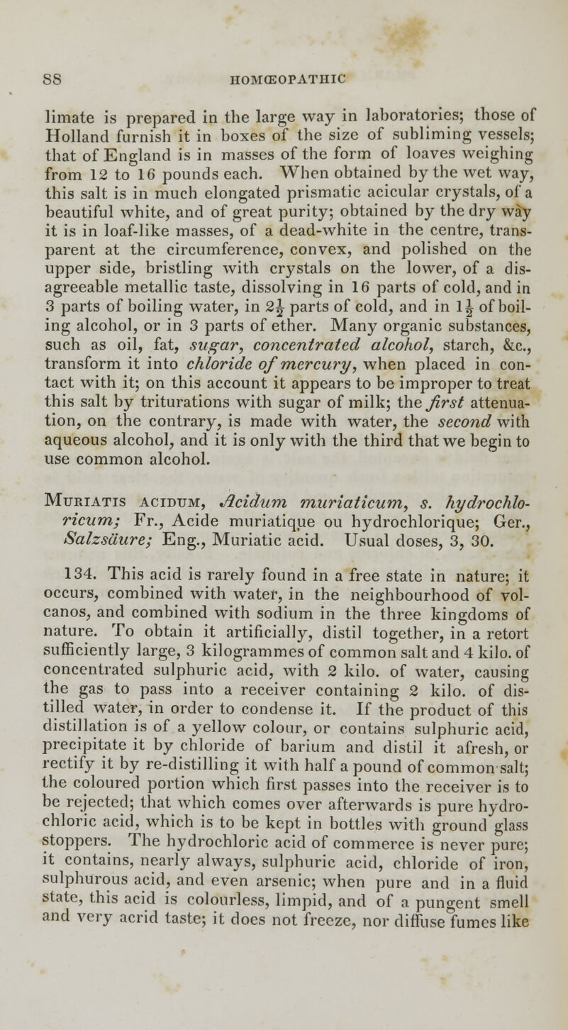 limate is prepared in the large way in laboratories; those of Holland furnish it in boxes of the size of subliming vessels; that of England is in masses of the form of loaves weighing from 12 to 16 pounds each. When obtained by the wet way, this salt is in much elongated prismatic acicular crystals, of a beautiful white, and of great purity; obtained by the dry way it is in loaf-like masses, of a dead-white in the centre, trans- parent at the circumference, convex, and polished on the upper side, bristling with crystals on the lower, of a dis- agreeable metallic taste, dissolving in 16 parts of cold, and in 3 parts of boiling water, in 2,\ parts of cold, and in \\ of boil- ing alcohol, or in 3 parts of ether. Many organic substances, such as oil, fat, sugar, concentrated alcohol, starch, &c, transform it into chloride of mercury, when placed in con- tact with it; on this account it appears to be improper to treat this salt by triturations with sugar of milk; the first attenua- tion, on the contrary, is made with water, the second with aqueous alcohol, and it is only with the third that we begin to use common alcohol. Muriatis acidum, Acidum muriaticum, s. hydrochlo- ricum; Fr., Acide muriatique ou hydrochlorique; Ger., Salzsdure; Eng., Muriatic acid. Usual doses, 3, 30. 134. This acid is rarely found in a free state in nature; it occurs, combined with water, in the neighbourhood of vol- canos, and combined with sodium in the three kingdoms of nature. To obtain it artificially, distil together, in a retort sufficiently large, 3 kilogrammes of common salt and 4 kilo, of concentrated sulphuric acid, with 2 kilo, of water, causing the gas to pass into a receiver containing 2 kilo, of dis- tilled water, in order to condense it. If the product of this distillation is of a yellow colour, or contains sulphuric acid, precipitate it by chloride of barium and distil it afresh, or rectify it by re-distilling it with half a pound of common salt; the coloured portion which first passes into the receiver is to be rejected; that which comes over afterwards is pure hydro- chloric acid, which is to be kept in bottles with ground glass stoppers. The hydrochloric acid of commerce is never pure; it contains, nearly always, sulphuric acid, chloride of iron, sulphurous acid, and even arsenic; when pure and in a fluid state, this acid is colourless, limpid, and of a pungent smell and very acrid taste; it does not freeze, nor diffuse fumes like