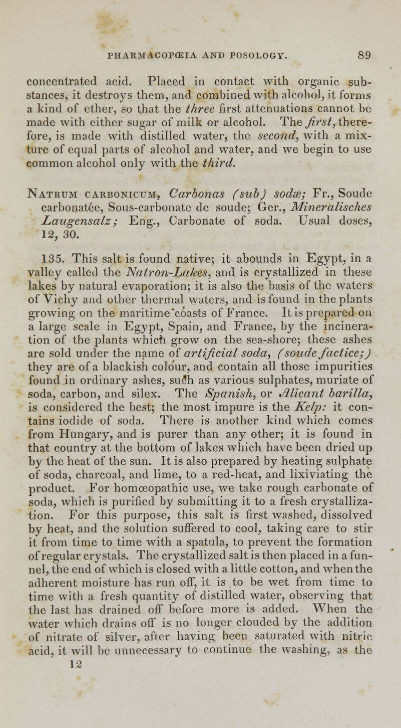 concentrated acid. Placed in contact with organic sub- stances, it destroys them, and combined with alcohol, it forms a kind of ether, so that the three first attenuations cannot be made with either sugar of milk or alcohol. The first, there- fore, is made with distilled water, the second, with a mix- ture of equal parts of alcohol and water, and we begin to use common alcohol only with the third. Natrum carbonicum, Carbonas (sub) sodas; Fr., Soude carbonatee, Sous-carbonate cle soude; Ger., Miner alisches Laugensalz; Eng., Carbonate of soda. Usual doses, 12, 30. 135. This salt is found native; it abounds in Egypt, in a valley called the Natron-Lakes, and is crystallized in these lakes by natural evaporation; it is also the basis of the waters of Vichy and other thermal waters, and is found in the plants growing on the maritime'eoasts of France. It is prepared on a large scale in Egypt, Spain, and France, by the incinera- tion of the plants which grow on the sea-shore; these ashes are sold under the name of artificial soda, (sonde factice;) they are of a blackish colour, and contain all those impurities found in ordinary ashes, sucTi as various sulphates, muriate of soda, carbon, and silex. The Spanish, or Alicant barilla, is considered the best; the most impure is the Kelp: it con- tains iodide of soda. There is another kind which comes from Hungary, and is purer than any other; it is found in that country at the bottom of lakes which have been dried up by the heat of the sun. It is also prepared by heating sulphate of soda, charcoal, and lime, to a red-heat, and lixiviating the product. For homoeopathic use, we take rough carbonate of soda, which is purified by submitting it to a fresh crystalliza- tion. For this purpose, this salt is first washed, dissolved by heat, and the solution suffered to cool, taking care to stir it from time to time with a spatula, to prevent the formation of regular crystals. The crystallized salt is then placed in a fun- nel, the end of which is closed with a little cotton, and when the adherent moisture has run off, it is to be wet from time to time with a fresh quantity of distilled water, observing that the last has drained off before more is added. When the water which drains off is no longer clouded by the addition of nitrate of silver, after having been saturated with nitric acid, it will be unnecessary to continue the washing, as the 12