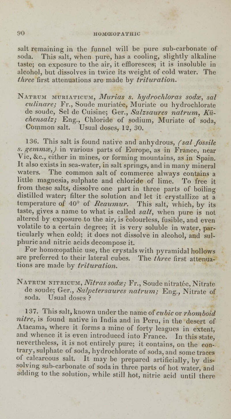 salt remaining in the funnel will be pure sub-carbonate of soda. This salt, when pure, has a cooling, slightly alkaline taste; on exposure to the air, it effloresces; it is insoluble in alcohol, but dissolves in twice its weight of cold water. The three first attenuations are made by trituration. Natrum mttriaticum, Murias s. hydrochloras sodoe, sal culinare; Fr., Soude muriatee, Muriate ou hydrochlorate de soude, Sel de Cuisine; Ger., Salzsaures natrum, Ku- chensalz; Eng., Chloride of sodium, Muriate of soda, Common salt. Usual doses, 12, 30. 136. This salt is found native and anhydrous, (sal fossile s. gemmae,J in various parts of Europe, as in France, near Vic, &c, either in mines, or forming mountains, as in Spain. It also exists in sea-water, in salt springs, and in many mineral vyaters. The common salt of commerce always contains a little magnesia, sulphate and chloride of lime. To free it from these salts, dissolve one part in three parts of boiling distilled water; filter the solution and let it crystallize at a temperature of 40° of Reaumur. This salt, which, by its taste, gives a name to what is called salt, when pure is not altered by exposure to the air, is colourless, fusible, and even volatile to a certain degree; it is very soluble in water, par- ticularly when cold; it does not dissolve in alcohol, and sul- phuric and nitric acids decompose it. For homoeopathic use, the crystals with pyramidal hollows are preferred to their lateral cubes. The three first attenua- tions are made by trituration. Natrum nitricum, Nitrassodae; Fr., Soude nitratee, Nitrate de soude; Ger., Salpelersaures natrum; Eng., Nitrate of soda. Usual doses ? 137. This salt, known under the name of cubic ov rhomboid nitre, is found native in India and in Peru, in the desert of Atacama, where it forms a mine of forty leagues in extent, and whence it is even introduced into France. In this state, nevertheless, it is not entirely pure; it contains, on the con- trary, sulphate of soda, hydrochlorate of soda, and some traces of calcareous salt. It may be prepared artificially, by dis- solving sub-carbonate of soda in three parts of hot water, and adding to the solution, while still hot, nitric acid until there