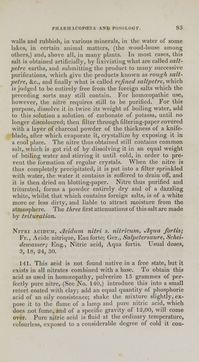 walls and rubbish, in various minerals, in the water of some lakes, in certain animal matters, (the wood-louse among others,) and, above all, in many plants. In most cases, this salt is obtained artificially, by lixiviating what are called salt- petre earths, and submitting the product to many successive purifications, which give the products known as rough salt- petre, &c, and finally what is called refined saltpetre, which is judged to be entirely free from the foreign salts which the preceding sorts may still contain. For homoeopathic use, however, the nitre requires still to be purified. For this purpose, dissolve it in twice its weight of boiling water, add to this solution a solution of carbonate of potassa, until no longer discoloured; then filter through filtering-paper covered with a layer of charcoal powder of the thickness of a knife- blade, after which evaporate it, crystallize by exposing it in a cool place. The nitre thus obtained still contains common salt, which is got rid of by dissolving it in an equal weight of boiling water and stirring it until cold, in order to pre- vent the formation of regular crystals. When the nitre is thus completely precipitated, it is put into a filter sprinkled with water, the water it contains is suffered to drain off, and it is then dried on blotting-paper. Nitre thus purified and triturated, forms a powder entirely dry and of a dazzling white, whilst that which contains foreign salts, is of a white more or less dirty, and liable to attract moisture from the atmosphere. The three first attenuations of this salt are made by trituration. Nitri acidum, Acidum nitri s. nitricum, Aqua fortis; Fr., Acide nitrique, Eau forte; Ger., Salpetersaure, Schei- deivasser; Eng., Nitric acid, Aqua fortis. Usual doses, 3, 18, 24, 30. 141. This acid is not found native in a free state, but it exists in all nitrates combined with a base. To obtain this acid as used in homoeopathy, pulverize 15 grammes of per- fectly pure nitre, (See No. 140,) introduce this into a small retort coated with clay; add an equal quantity of phosphoric acid of an oily consistence; shake the mixture slightly, ex- pose it to the flame of a lamp and pure nitric acid, which does not fume, and of a specific gravity of 12,00, will come over. Pure nitric acid is fluid at the ordinary temperature, colourless, exposed to a considerable degree of cold it con-