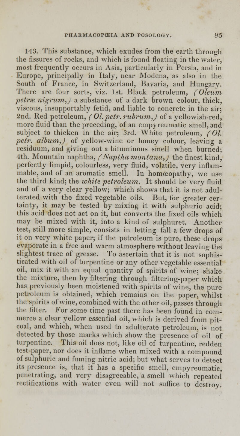 143. This substance, which exudes from the earth through the fissures of rocks, and which is found floating in the water, most frequently occurs in Asia, particularly in Persia, and in Europe, principally in Italy, near Modena, as also in the South of France, in Switzerland, Bavaria, and Hungary. There are four sorts, viz. 1st. Black petroleum, (Oleum petrai nigrum,) a substance of a dark brown colour, thick, viscous, insupportably fetid, and liable to concrete in the air; 2nd. Red petroleum, ( Ol.petr.rubrum,) of a yellowish-red, more fluid than the preceding, of an empyreumatic smell, and subject to thicken in the air; 3rd. White petroleum, (01. petr. album,) of yellow-wine or honey colour, leaving a residuum, and giving out a bituminous smell when burned; 4th. Mountain naphtha, (Naptha montana,) the finest kind, perfectly limpid, colourless, very fluid, volatile, very inflam- mable, and of an aromatic smell. In homoeopathy, we use the third kind; the white petroleum. It should be very fluid and of a very clear yellow; which shows that it is not adul- terated with the fixed vegetable oils. But, for greater cer- tainty, it may be tested by mixing it with sulphuric acid; this acid does not act on it, but converts the fixed oils which may be mixed with it, into a kind of sulphuret. Another test, still more simple, consists in letting fall a few drops of it on very white paper; if the petroleum is pure, these drops evaporate in a free and warm atmosphere without leaving the slightest trace of grease. To ascertain that it is not sophis- ticated with oil of turpentine or any other vegetable essential oil, mix it with an equal quantity of spirits of wine; shake the mixture, then by filtering through filtering-paper which has previously been moistened with spirits of wine, the pure petroleum is obtained, which remains on the paper, whilst the spirits of wine, combined with the other oil, passes through the filter. For some time past there has been found in com- merce a clear yellow essential oil, which is derived from pit- coal, and which, when used to adulterate petroleum, is not detected by those marks which show the presence of oil of turpentine. This oil does not, like oil of turpentine, redden test-paper, nor does it inflame when mixed with a compound of sulphuric and fuming nitric acid; but what serves to detect its presence is, that it has a specific smell, empyreumatic, penetrating, and very disagreeable, a smell which repeated rectifications with water even will not suffice to destroy.