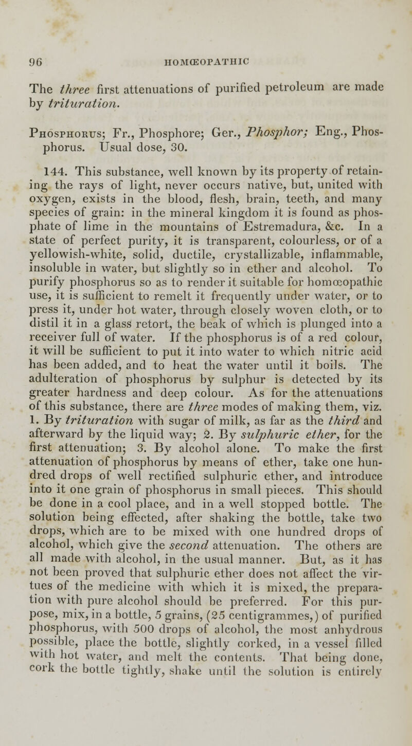 The three first attenuations of purified petroleum are made by trituration. Phosphorus; Fr., Phosphore; Ger., Phosphor; Eng., Phos- phorus. Usual dose, 30. 144. This substance, well known by its property of retain- ing the rays of light, never occurs native, but, united with oxygen, exists in the blood, flesh, brain, teeth, and many species of grain: in the mineral kingdom it is found as phos- phate of lime in the mountains of Estremadura, &c. In a state of perfect purity, it is transparent, colourless, or of a yellowish-white, solid, ductile, crystallizable, inflammable, insoluble in water, but slightly so in ether and alcohol. To purify phosphorus so as to render it suitable for homoeopathic use, it is sufficient to remelt it frequently under water, or to press it, under hot water, through closely woven cloth, or to distil it in a glass retort, the beak of which is plunged into a receiver full of water. If the phosphorus is of a red colour, it will be sufficient to put it into water to which nitric acid has been added, and to heat the water until it boils. The adulteration of phosphorus by sulphur is detected by its greater hardness and deep colour. As for the attenuations of this substance, there are three modes of making them, viz. 1. By trituration with sugar of milk, as far as the third and afterward by the liquid way; 2. By sulphuric ether, for the first attenuation; 3. By alcohol alone. To make the first attenuation of phosphorus by means of ether, take one hun- dred drops of well rectified sulphuric ether, and introduce into it one grain of phosphorus in small pieces. This should be done in a cool place, and in a well stopped bottle. The solution being effected, after shaking the bottle, take two drops, which are to be mixed with one hundred drops of alcohol, which give the second attenuation. The others are all made with alcohol, in the usual manner. But, as it has not been proved that sulphuric ether does not affect the vir- tues of the medicine with which it is mixed, the prepara- tion with pure alcohol should be preferred. For this pur- pose, mix, in a bottle, 5 grains, (25 centigrammes,) of purified phosphorus, with 500 drops of alcohol, the most anhydrous possible, place the bottle, slightly corked, in a vessel filled with hot water, and melt the contents. That being done, cork the bottle tightly, shake until the solution is entirely