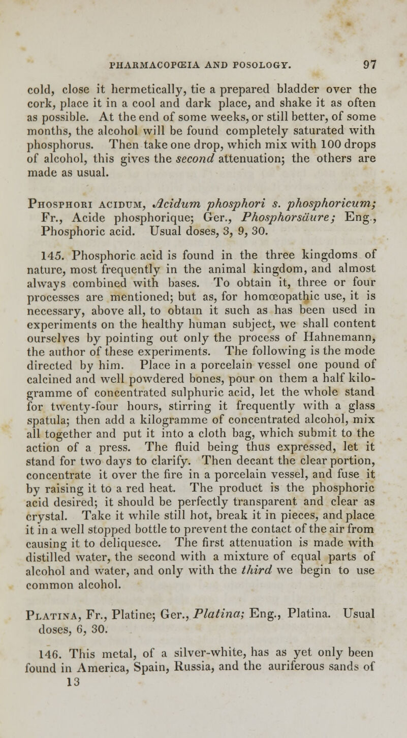 cold, close it hermetically, tie a prepared bladder over the cork, place it in a cool and dark place, and shake it as often as possible. At the end of some weeks, or still better, of some months, the alcohol will be found completely saturated with phosphorus. Then take one drop, which mix with 100 drops of alcohol, this gives the second attenuation; the others are made as usual. Phosphori acidum, Jlcidum phosphori s. phosphoricum; Fr., Acide phosphorique; Ger., Phosphorsuure; Eng., Phosphoric acid. Usual doses, 3, 9, 30. 145. Phosphoric acid is found in the three kingdoms of nature, most frequently in the animal kingdom, and almost always combined with bases. To obtain it, three or four processes are mentioned; but as, for homoeopathic use, it is necessary, above all, to obtain it such as has been used in experiments on the healthy human subject, we shall content ourselves by pointing out only the process of Hahnemann, the author of these experiments. The following is the mode directed by him. Place in a porcelain vessel one pound of calcined and well powdered bones, pour on them a half kilo- gramme of concentrated sulphuric acid, let the whole stand for twenty-four hours, stirring it frequently with a glass spatula; then add a kilogramme of concentrated alcohol, mix all together and put it into a cloth bag, which submit to the action of a press. The fluid being thus expressed, let it stand for two days to clarify. Then decant the clear portion, concentrate it over the fire in a porcelain vessel, and fuse it by raising it to a red heat. The product is the phosphoric acid desired; it should be perfectly transparent and clear as crystal. Take it while still hot, break it in pieces, and place it in a well stopped bottle to prevent the contact of the air from causing it to deliquesce. The first attenuation is made with distilled water, the second with a mixture of equal parts of alcohol and water, and only with the third we begin to use common alcohol. Platina, Fr., Platine; Ger., Platina; Eng., Platina. Usual doses, 6, 30. 146. This metal, of a silver-white, has as yet only been found in America, Spain, Russia, and the auriferous sands of 13