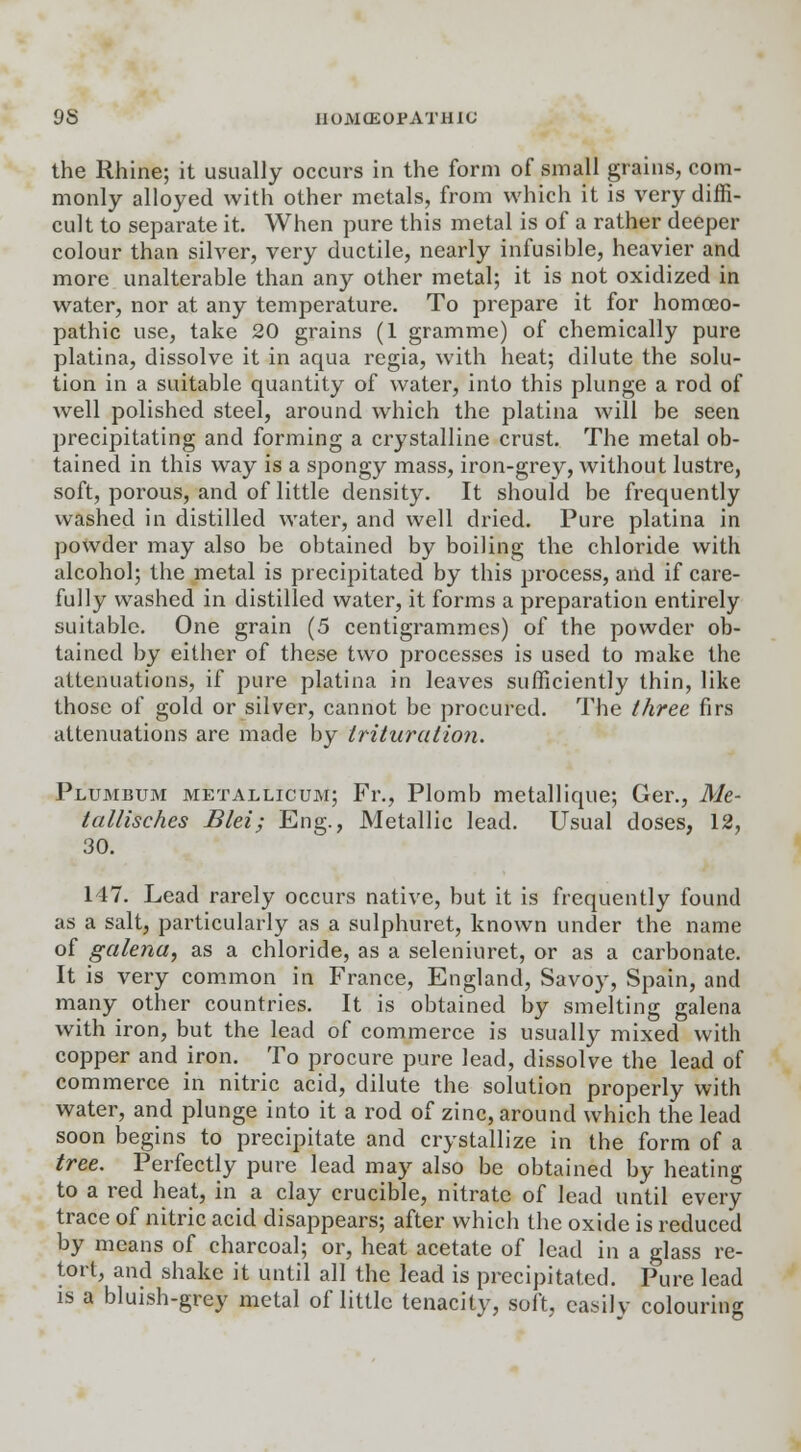 the Rhine; it usually occurs in the form of small grains, com- monly alloyed with other metals, from which it is very diffi- cult to separate it. When pure this metal is of a rather deeper colour than silver, very ductile, nearly infusible, heavier and more unalterable than any other metal; it is not oxidized in water, nor at any temperature. To prepare it for homoeo- pathic use, take 20 grains (1 gramme) of chemically pure platina, dissolve it in aqua regia, with heat; dilute the solu- tion in a suitable quantity of water, into this plunge a rod of well polished steel, around which the platina will be seen precipitating and forming a crystalline crust. The metal ob- tained in this way is a spongy mass, iron-grey, without lustre, soft, porous, and of little density. It should be frequently washed in distilled water, and well dried. Pure platina in powder may also be obtained by boiling the chloride with alcohol; the metal is precipitated by this process, and if care- fully washed in distilled water, it forms a preparation entirely suitable. One grain (5 centigrammes) of the powder ob- tained by either of these two processes is used to make the attenuations, if pure platina in leaves sufficiently thin, like those of gold or silver, cannot be procured. The three firs attenuations are made by trituration. Plumbum metallicum; Fr., Plomb metallique; Ger., Me- tallisches Blei; Eng., Metallic lead. Usual doses, 12, 30. 147. Lead rarely occurs native, but it is frequently found as a salt, particularly as a sulphuret, known under the name of galena, as a chloride, as a seleniuret, or as a carbonate. It is very common in France, England, Savoy, Spain, and many other countries. It is obtained by smelting galena with iron, but the lead of commerce is usually mixed with copper and iron. To procure pure lead, dissolve the lead of commerce in nitric acid, dilute the solution properly with water, and plunge into it a rod of zinc, around which the lead soon begins to precipitate and crystallize in the form of a tree. Perfectly pure lead may also be obtained by heating to a red heat, in a clay crucible, nitrate of lead until every trace of nitric acid disappears; after which the oxide is reduced by means of charcoal; or, heat acetate of lead in a glass re- tort, and shake it until all the lead is precipitated. Pure lead is a bluish-grey metal of little tenacitv, soft, easily colouring