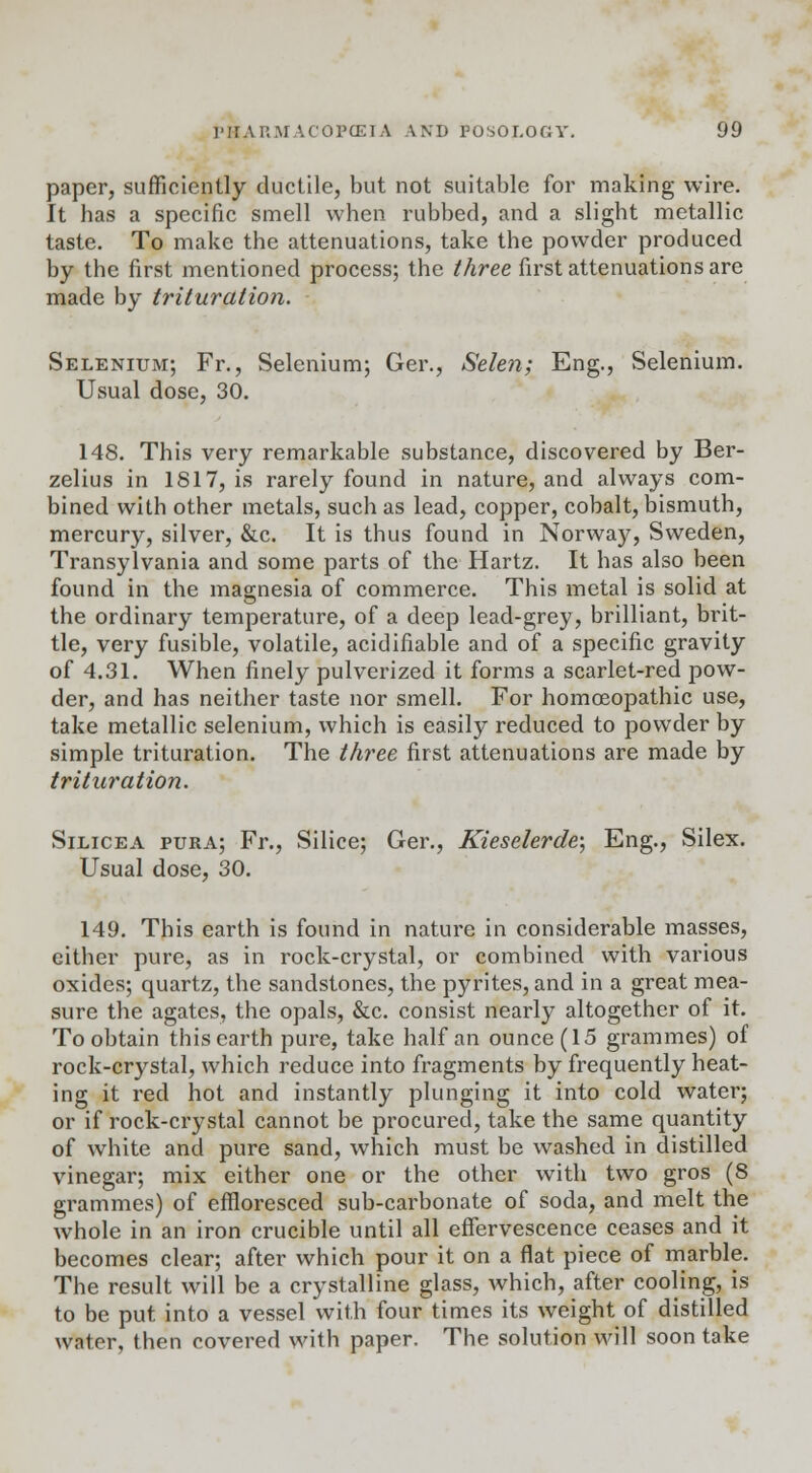 paper, sufficiently ductile, but not suitable for making wire. It has a specific smell when rubbed, and a slight metallic taste. To make the attenuations, take the powder produced by the first mentioned process; the three first attenuations are made by trituration. Selenium; Fr., Selenium; Ger., Selen; Eng., Selenium. Usual dose, 30. 148. This very remarkable substance, discovered by Ber- zelius in 1817, is rarely found in nature, and always com- bined with other metals, such as lead, copper, cobalt, bismuth, mercury, silver, &c. It is thus found in Norway, Sweden, Transylvania and some parts of the Hartz. It has also been found in the magnesia of commerce. This metal is solid at the ordinary temperature, of a deep lead-grey, brilliant, brit- tle, very fusible, volatile, acidifiable and of a specific gravity of 4.31. When finely pulverized it forms a scarlet-red pow- der, and has neither taste nor smell. For homoeopathic use, take metallic selenium, which is easily reduced to powder by simple trituration. The three first attenuations are made by trituration. Silicea pura; Fr., Silice; Ger., Kieselerde; Eng., Silex. Usual dose, 30. 149. This earth is found in nature in considerable masses, either pure, as in rock-crystal, or combined with various oxides; quartz, the sandstones, the pyrites, and in a great mea- sure the agates, the opals, &c. consist nearly altogether of it. To obtain this earth pure, take half an ounce (15 grammes) of rock-crystal, which reduce into fragments by frequently heat- ing it red hot and instantly plunging it into cold water; or if rock-crystal cannot be procured, take the same quantity of white and pure sand, which must be washed in distilled vinegar; mix either one or the other with two gros (8 grammes) of effloresced sub-carbonate of soda, and melt the whole in an iron crucible until all effervescence ceases and it becomes clear; after which pour it on a flat piece of marble. The result will be a crystalline glass, which, after cooling, is to be put into a vessel with four times its weight of distilled water, then covered with paper. The solution will soon take