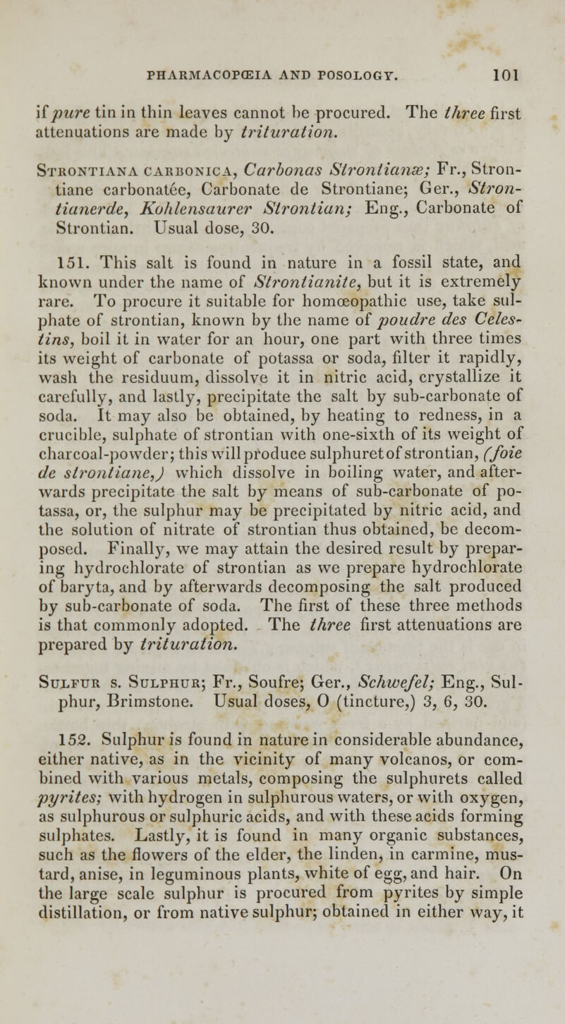 if pure tin in thin leaves cannot be procured. The three first attenuations are made by trituration. Strontiana carbonica, Carbonas Strontianse; Fr., Stron- tiane carbonatec, Carbonate de Strontiane; Ger., Stron- tianerde, Kohlensaurer Slrontian; Eng., Carbonate of Strontian. Usual dose, 30. 151. This salt is found in nature in a fossil state, and known under the name of Strontianite, but it is extremely rare. To procure it suitable for homoeopathic use, take sul- phate of strontian, known by the name of poudre des Celes- tins, boil it in water for an hour, one part with three times its weight of carbonate of potassa or soda, filter it rapidly, wash the residuum, dissolve it in nitric acid, crystallize it carefully, and lastly, precipitate the salt by sub-carbonate of soda. It may also be obtained, by heating to redness, in a crucible, sulphate of strontian with one-sixth of its weight of charcoal-powder; this will produce sulphuretof strontian, ffoie de strontiane,) which dissolve in boiling water, and after- wards precipitate the salt by means of sub-carbonate of po- tassa, or, the sulphur may be precipitated by nitric acid, and the solution of nitrate of strontian thus obtained, be decom- posed. Finally, we may attain the desired result by prepar- ing hydrochlorate of strontian as we prepare hydrochlorate of baryta, and by afterwards decomposing the salt produced by sub-carbonate of soda. The first of these three methods is that commonly adopted. The three first attenuations are prepared by trituration. Sulfur s. Sulphur; Fr., Soufre; Ger., Schwefel; Eng., Sul- phur, Brimstone. Usual doses, 0 (tincture,) 3, 6, 30. 152. Sulphur is found in nature in considerable abundance, either native, as in the vicinity of many volcanos, or com- bined with various metals, composing the sulphurets called pyrites; with hydrogen in sulphurous waters, or with oxygen, as sulphurous or sulphuric acids, and with these acids forming sulphates. Lastly, it is found in many organic substances, such as the flowers of the elder, the linden, in carmine, mus- tard, anise, in leguminous plants, white of egg, and hair. On the large scale sulphur is procured from pyrites by simple distillation, or from native sulphur; obtained in either way, it