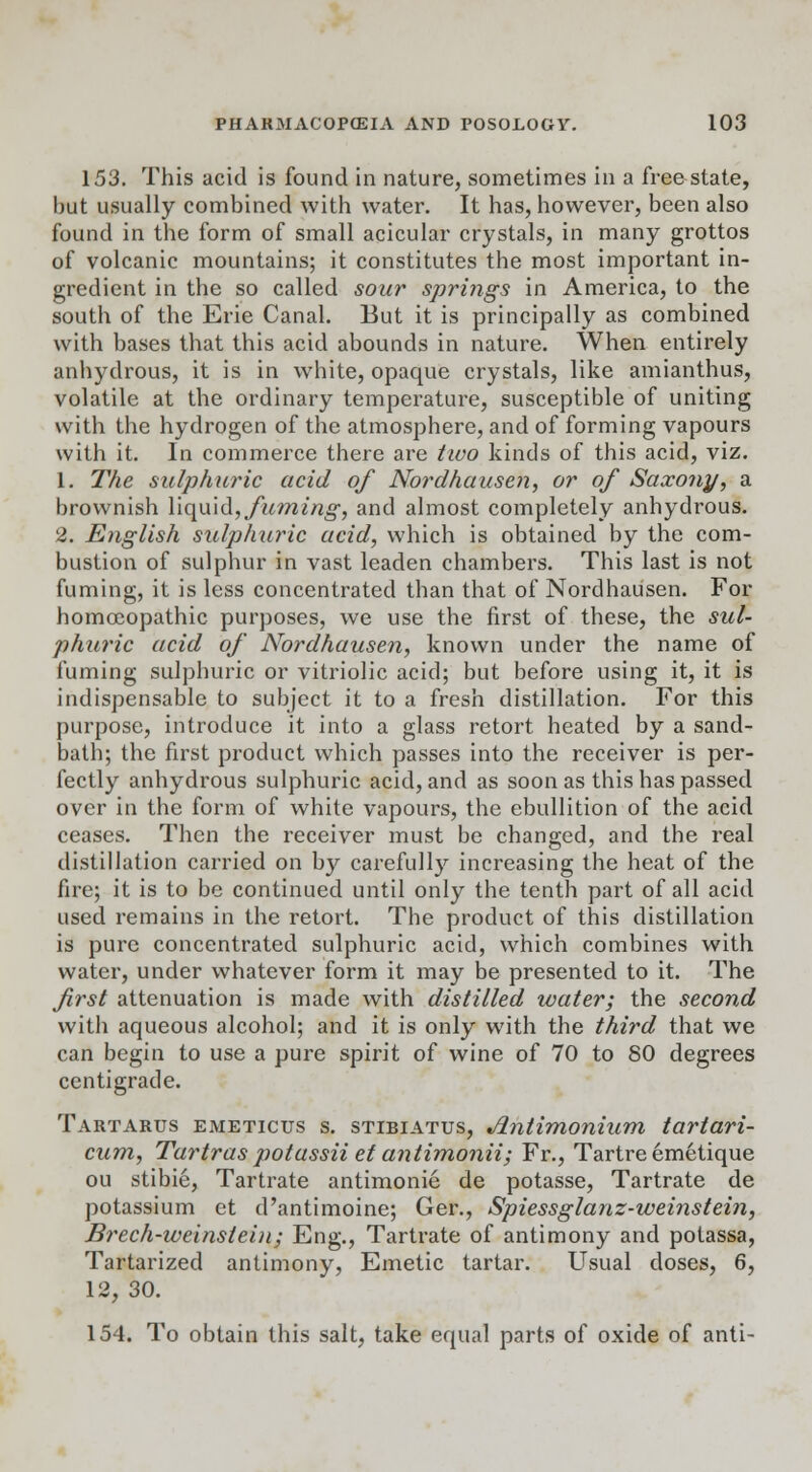 153. This acid is found in nature, sometimes in a free state, hut usually combined with water. It has, however, been also found in the form of small acicular crystals, in many grottos of volcanic mountains; it constitutes the most important in- gredient in the so called sour springs in America, to the south of the Erie Canal. But it is principally as combined with bases that this acid abounds in nature. When entirely anhydrous, it is in white, opaque crystals, like amianthus, volatile at the ordinary temperature, susceptible of uniting with the hydrogen of the atmosphere, and of forming vapours with it. In commerce there are two kinds of this acid, viz. 1. The sulphuric acid of Nordhausen, or of Saxony, a brownish \\qu\di, fuming, and almost completely anhydrous. 2. English sulphuric acid, which is obtained by the com- bustion of sulphur in vast leaden chambers. This last is not fuming, it is less concentrated than that of Nordhausen. For homoeopathic purposes, we use the first of these, the sul- phuric acid of Nordhausen, known under the name of fuming sulphuric or vitriolic acid; but before using it, it is indispensable to subject it to a fresh distillation. For this purpose, introduce it into a glass retort heated by a sand- bath; the first product which passes into the receiver is per- fectly anhydrous sulphuric acid, and as soon as this has passed over in the form of white vapours, the ebullition of the acid ceases. Then the receiver must be changed, and the real distillation carried on by carefully increasing the heat of the fire; it is to be continued until only the tenth part of all acid used remains in the retort. The product of this distillation is pure concentrated sulphuric acid, which combines with water, under whatever form it may be presented to it. The first attenuation is made with distilled water; the second with aqueous alcohol; and it is only with the third that we can begin to use a pure spirit of wine of 70 to 80 degrees centigrade. Tartarus emeticus s. stibiatus, Jlntimonium tartari- cum, Tartras potassii et antimonii; Fr., Tartre emetique ou stibie, Tartrate antimonie de potasse, Tartrate de potassium et d'antimoine; Ger., Spiessglanz-weinstein, Brech-weinstein; Eng., Tartrate of antimony and potassa, Tartarized antimony, Emetic tartar. Usual doses, 6, 12, 30. 154. To obtain this salt, take equal parts of oxide of anti-