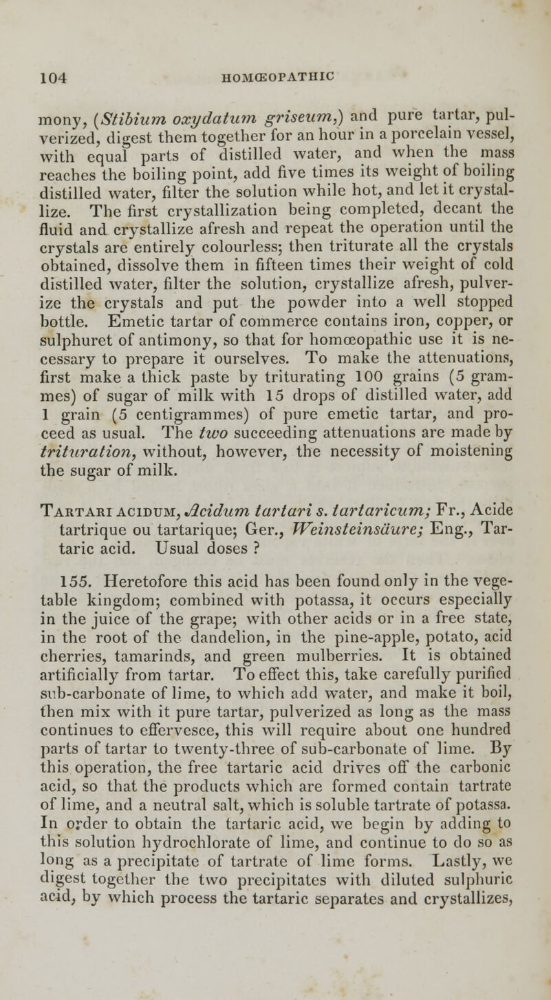 mony, {Stibium oxydatum griseum,) and pure tartar, pul- verized, digest them together for an hour in a porcelain vessel, with equal parts of distilled water, and when the mass reaches the boiling point, add five times its weight of boiling distilled water, filter the solution while hot, and let it crystal- lize. The first crystallization being completed, decant the fluid and crystallize afresh and repeat the operation until the crystals are entirely colourless; then triturate all the crystals obtained, dissolve them in fifteen times their weight of cold distilled water, filter the solution, crystallize afresh, pulver- ize the crystals and put the powder into a well stopped bottle. Emetic tartar of commerce contains iron, copper, or sulphuret of antimony, so that for homoeopathic use it is ne- cessary to prepare it ourselves. To make the attenuations, first make a thick paste by triturating 100 grains (5 gram- mes) of sugar of milk with 15 drops of distilled water, add 1 grain (5 centigrammes) of pure emetic tartar, and pro- ceed as usual. The two succeeding attenuations are made by trituration, without, however, the necessity of moistening the sugar of milk. Tartari acidum, Jlcidum tartari s. iartaricum; Fr., Acide tartrique ou tartarique; Ger., Weinsteinsaure; Eng., Tar- taric acid. Usual doses ? 155. Heretofore this acid has been found only in the vege- table kingdom; combined with potassa, it occurs especially in the juice of the grape; with other acids or in a free state, in the root of the dandelion, in the pine-apple, potato, acid cherries, tamarinds, and green mulberries. It is obtained artificially from tartar. To effect this, take carefully purified sub-carbonate of lime, to which add water, and make it boil, then mix with it pure tartar, pulverized as long as the mass continues to effervesce, this will require about one hundred parts of tartar to twenty-three of sub-carbonate of lime. By this operation, the free tartaric acid drives off the cai'bonic acid, so that the products which are formed contain tartrate of lime, and a neutral salt, which is soluble tartrate of potassa. In order to obtain the tartaric acid, we begin by adding to this solution hydrochlorate of lime, and continue to do so as long as a precipitate of tartrate of lime forms. Lastly, we digest together the two precipitates with diluted sulphuric acid, by which process the tartaric separates and crystallizes,