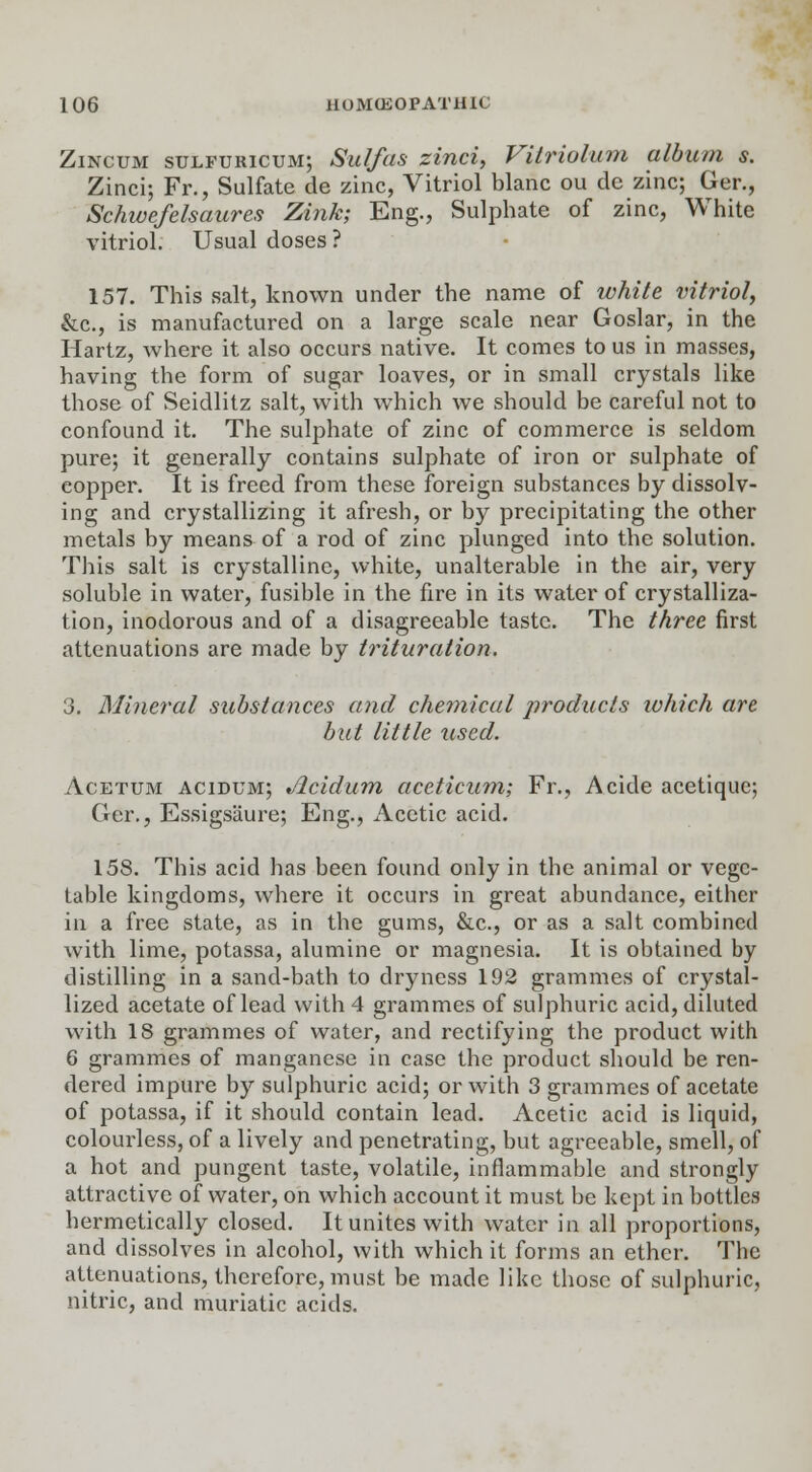 Zincum sulfuricum; Sulfas zinci, Vilriolum album s. Zinci; Fr., Sulfate de zinc, Vitriol blanc ou de zinc; Ger., Schwefelsaures Zink; Eng., Sulphate of zinc, White vitriol. Usual doses ? 157. This salt, known under the name of white vitriol, &c, is manufactured on a large scale near Goslar, in the Hartz, where it also occurs native. It comes to us in masses, having the form of sugar loaves, or in small crystals like those of Seidlitz salt, with which we should be careful not to confound it. The sulphate of zinc of commerce is seldom pure; it generally contains sulphate of iron or sulphate of copper. It is freed from these foreign substances by dissolv- ing and crystallizing it afresh, or by precipitating the other metals by means of a rod of zinc plunged into the solution. This salt is crystalline, white, unalterable in the air, very soluble in water, fusible in the fire in its water of crystalliza- tion, inodorous and of a disagreeable taste. The three first attenuations are made by trituration. 3. Mineral substances and chemical products which art but little used. Acetum acidum; Jicidum aceticum; Fr., Acide acetique; Ger., Essigsiiure; Eng., Acetic acid. 158. This acid has been found only in the animal or vege- table kingdoms, where it occurs in great abundance, either in a free state, as in the gums, &c, or as a salt combined with lime, potassa, alumine or magnesia. It is obtained by distilling in a sand-bath to dryness 192 grammes of crystal- lized acetate of lead with 4 grammes of sulphuric acid, diluted with 18 grammes of water, and rectifying the product with 6 grammes of manganese in case the product should be ren- dered impure by sulphuric acid; or with 3 grammes of acetate of potassa, if it should contain lead. Acetic acid is liquid, colourless, of a lively and penetrating, but agreeable, smell, of a hot and pungent taste, volatile, inflammable and strongly attractive of water, on which account it must be kept in bottles hermetically closed. It unites with water in all proportions, and dissolves in alcohol, with which it forms an ether. The attenuations, therefore, must be made like those of sulphuric, nitric, and muriatic acids.