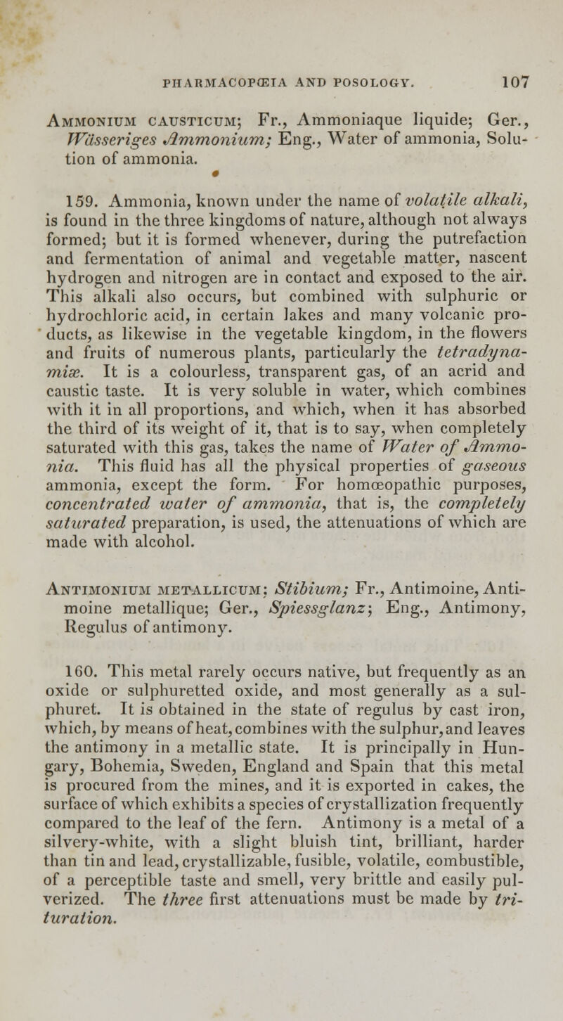 Ammonium causticum; Fr., Ammoniaque liquide; Ger., Wdsseriges Ammonium; Eng., Water of ammonia, Solu- tion of ammonia. 159. Ammonia, known under the name of volatile alkali, is found in the three kingdoms of nature, although not always formed; but it is formed whenever, during the putrefaction and fermentation of animal and vegetable matter, nascent hydrogen and nitrogen are in contact and exposed to the air. This alkali also occurs, but combined with sulphuric or hydrochloric acid, in certain lakes and many volcanic pro- ducts, as likewise in the vegetable kingdom, in the flowers and fruits of numerous plants, particularly the tetradyna- mix. It is a colourless, transparent gas, of an acrid and caustic taste. It is very soluble in water, which combines with it in all proportions, and which, when it has absorbed the third of its weight of it, that is to say, when completely saturated with this gas, takes the name of Water of Ammo- nia. This fluid has all the physical properties of gaseous ammonia, except the form. For homoeopathic purposes, concentrated water of ammonia, that is, the completely saturated preparation, is used, the attenuations of which are made with alcohol. Antimonium metallicum: Stibium; Fr., Antimoine, Anti- moine metallique; Ger., Spiessglanz; Eng., Antimony, Regulus of antimony. 160. This metal rarely occurs native, but frequently as an oxide or sulphuretted oxide, and most generally as a sul- phuret. It is obtained in the state of regulus by cast iron, which, by means of heat, combines with the sulphur, and leaves the antimony in a metallic state. It is principally in Hun- gary, Bohemia, Sweden, England and Spain that this metal is procured from the mines, and it is exported in cakes, the surface of which exhibits a species of crystallization frequently compared to the leaf of the fern. Antimony is a metal of a silvery-white, with a slight bluish tint, brilliant, harder than tin and lead, crystallizable, fusible, volatile, combustible, of a perceptible taste and smell, very brittle and easily pul- verized. The three first attenuations must be made by tri- turation.