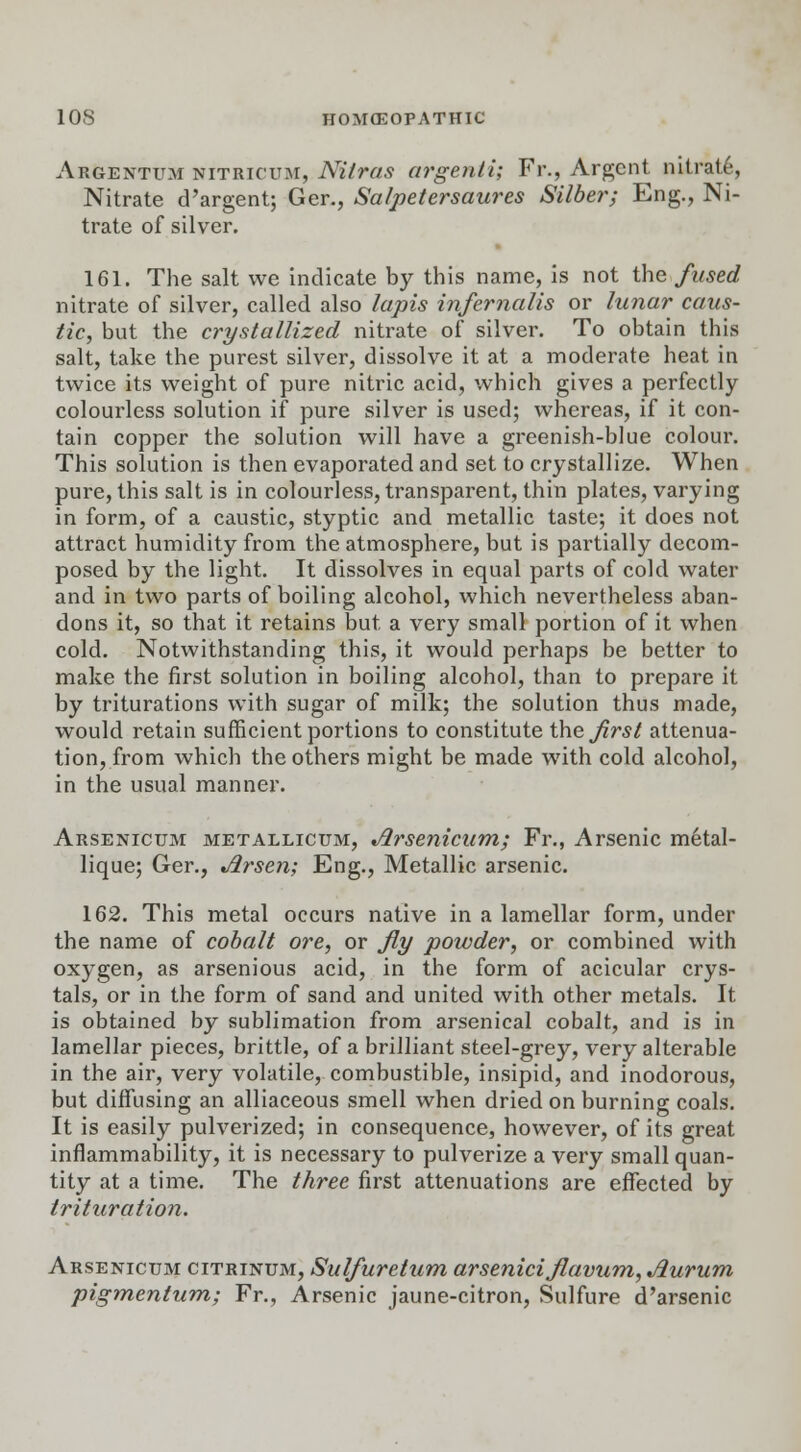 Argentum nitricum, Nitras argenti; Fr., Argent nitrate, Nitrate d'argent; Ger., Salpetersaures Silber; Eng., Ni- trate of silver. 161. The salt we indicate by this name, is not the fused nitrate of silver, called also lapis infernalis or lunar caus- tic, but the crystallized nitrate of silver. To obtain this salt, take the purest silver, dissolve it at a moderate heat in twice its weight of pure nitric acid, which gives a perfectly colourless solution if pure silver is used; whereas, if it con- tain copper the solution will have a greenish-blue colour. This solution is then evaporated and set to crystallize. When pure, this salt is in colourless, transparent, thin plates, varying in form, of a caustic, styptic and metallic taste; it does not attract humidity from the atmosphere, but is partially decom- posed by the light. It dissolves in equal parts of cold water and in two parts of boiling alcohol, which nevertheless aban- dons it, so that it retains but a very small portion of it when cold. Notwithstanding this, it would perhaps be better to make the first solution in boiling alcohol, than to prepare it by triturations with sugar of milk; the solution thus made, would retain sufficient portions to constitute the. first attenua- tion, from which the others might be made with cold alcohol, in the usual manner. Arsenicum metallicum, Arsenicum; Fr., Arsenic metal- lique; Ger., Arsen; Eng., Metallic arsenic. 162. This metal occurs native in a lamellar form, under the name of cobalt ore, or fly powder, or combined with oxygen, as arsenious acid, in the form of acicular crys- tals, or in the form of sand and united with other metals. It is obtained by sublimation from arsenical cobalt, and is in lamellar pieces, brittle, of a brilliant steel-grey, very alterable in the air, very volatile, combustible, insipid, and inodorous, but diffusing an alliaceous smell when dried on burning coals. It is easily pulverized; in consequence, however, of its great inflammability, it is necessary to pulverize a very small quan- tity at a time. The three first attenuations are effected by trituration. Arsenicum citrinum, Sulfuretum arseniciflavum, Jiurum pigmentum; Fr., Arsenic jaune-citron, Sulfure d'arsenic