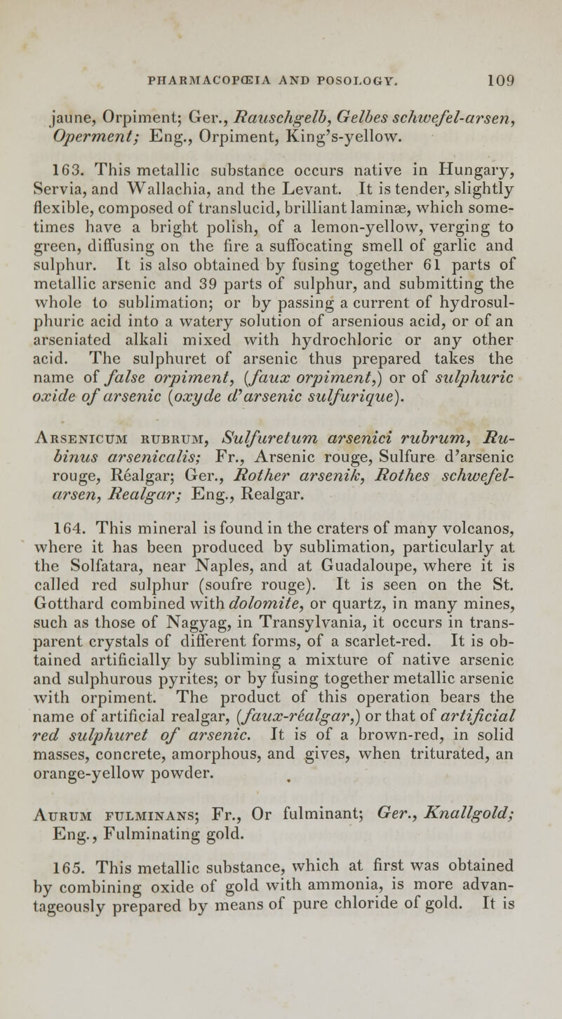 jaune, Orpiment; Ger., Rauschgelb, Gelbes schivefel-arsen, Operment; Eng., Orpiment, King's-yellow. 163. This metallic substance occurs native in Hungary, Servia, and Wallachia, and the Levant. It is tender, slightly flexible, composed of translucid, brilliant laminae, which some- times have a bright polish, of a lemon-yellow, verging to green, diffusing on the fire a suffocating smell of garlic and sulphur. It is also obtained by fusing together 61 parts of metallic arsenic and 39 parts of sulphur, and submitting the whole to sublimation; or by passing a current, of hydrosul- phuric acid into a watery solution of arsenious acid, or of an arseniated alkali mixed with hydrochloric or any other acid. The sulphuret of arsenic thus prepared takes the name of false orpiment, {faux orpiment,) or of sulphuric oxide of arsenic (oxyde d''arsenic sulfurique). Arsenicum rubrum, Sulfuretum arsenici rubrum, Ru- binus arsenicalis; Fr., Arsenic rouge, Sulfure d'arsenic rouge, Realgar; Ger., Rolher arsenik, Rothes schwefel- arsen, Realgar; Eng., Realgar. 164. This mineral is found in the craters of many volcanos, where it has been produced by sublimation, particularly at the Solfatara, near Naples, and at Guadaloupe, where it is called red sulphur (soufre rouge). It is seen on the St. Gotthard combined with dolomite, or quartz, in many mines, such as those of Nagyag, in Transylvania, it occurs in trans- parent crystals of different forms, of a scarlet-red. It is ob- tained artificially by subliming a mixture of native arsenic and sulphurous pyrites; or by fusing together metallic arsenic with orpiment. The product of this operation bears the name of artificial realgar, (faux-realgar,) or that of artificial red sulphuret of arsenic. It is of a brown-red, in solid masses, concrete, amorphous, and gives, when triturated, an orange-yellow powder. Aurum pulminans; Fr., Or fulminant; Ger., Knallgold; Eng., Fulminating gold. 165. This metallic substance, which at first was obtained by combining oxide of gold with ammonia, is more advan- tageously prepared by means of pure chloride of gold. It is