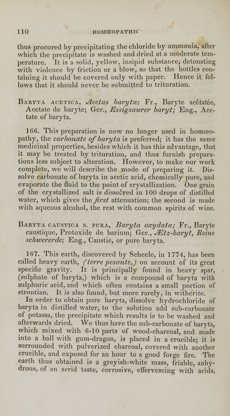 thus procured by precipitating the chloride by ammonia, after which the precipitate is washed and dried at a moderate tem- perature. It is a solid, yellow, insipid substance, detonating with violence by friction or a blow, so that the bottles con- taining it should be covered only with paper. Hence it fol- lows that it should never be submitted to trituration. Baryta acetica, Jlcetas barytoe; Fr., Baryte acetatee, Acetate de baryte; Ger., Essigsaurer barytj Eng., Ace- tate of baryta. 166. This preparation is now no longer used in homoeo- pathy, the carbonate of baryta is preferred; it has the same medicinal properties, besides which it has this advantage, that it may be treated by trituration, and thus furnish prepara- tions less subject to alteration. However, to make our work complete, we will describe the mode of preparing it. Dis- solve carbonate of baryta in acetic acid, chemically pure, and evaporate the fluid to the point of crystallization. One grain of the crystallized salt is dissolved in 100 drops of distilled water, which gives the first attenuation; the second is made with aqueous alcohol, the rest with common spirits of wine. Baryta catjstica s. pura, Baryta oxydata; Fr., Baryte caustique, Protoxide de barium; Ger., JEtz-baryt, Reine schwererde; Eng., Caustic, or pure baryta. 167. This earth, discovered by Scheele, in 1774, has been called heavy earth, (terre pesante,) on account of its great specific gravity. It is principally found in heavy spar, (sulphate of baryta,) which is a compound of baryta with sulphuric acid, and which often contains a small portion of strontian. It is also found, but more rarely, in witherite. In order to obtain pure baryta, dissolve hydrochloride of baryta in distilled water, to the solution add sub-carbonate of potassa, the precipitate which results is to be washed and afterwards dried. We thus have the sub-carbonate of baryta, which mixed with 6-10 parts of wood-charcoal, and made into a ball with gum-dragon, is placed in a crucible; it is surrounded with pulverized charcoal, covered with another crucible, and exposed for an hour to a good forge fire. The earth thus obtained is a greyish-white mass, friable, anhy- drous, of an acrid taste, corrosive, effervescing with acids,