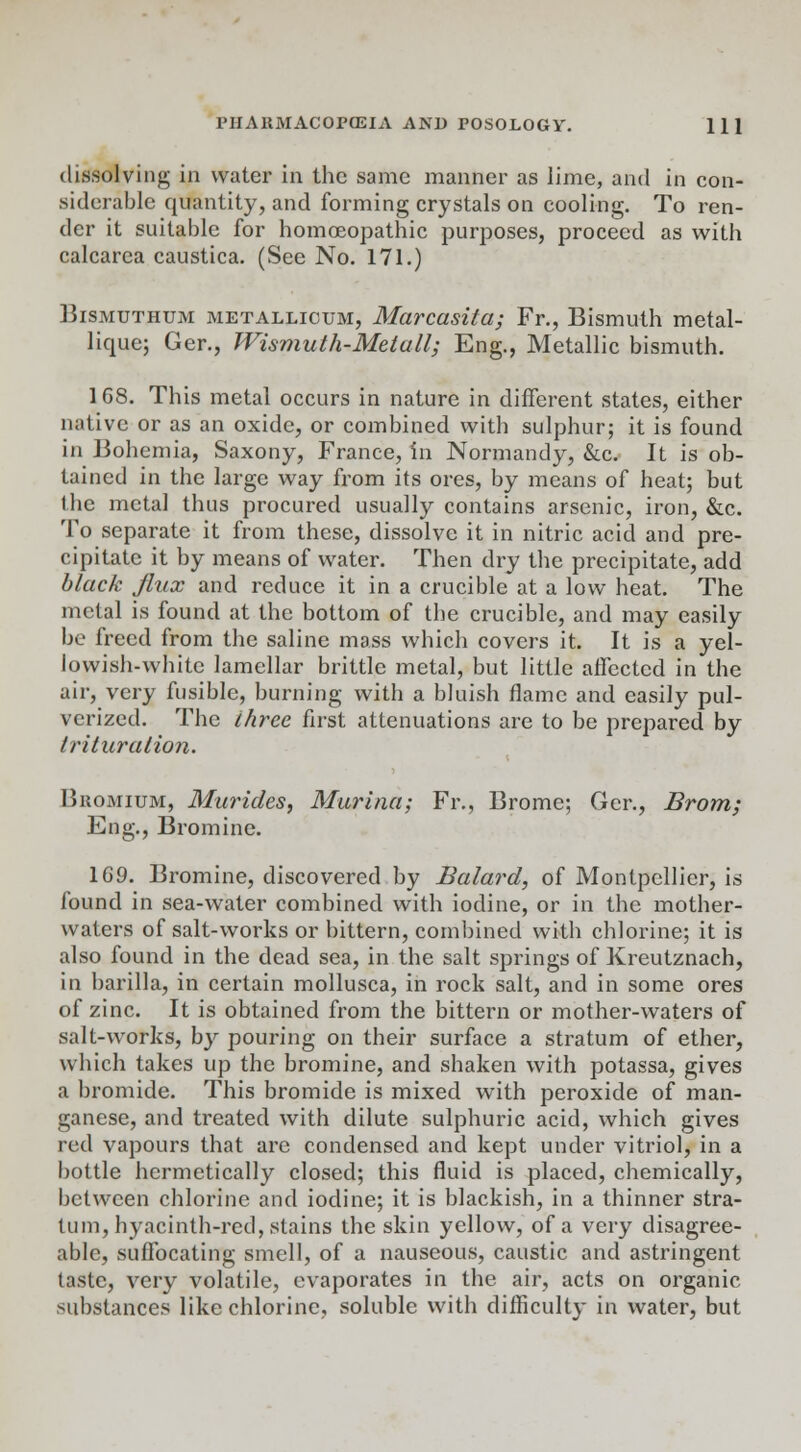 dissolving in water in the same manner as lime, and in con- siderable quantity, and forming crystals on cooling. To ren- der it suitable for homoeopathic purposes, proceed as with calcarea caustica. (See No. 171.) Bismuthum metallicum, Mcircctsita; Fr., Bismuth metal- licmc; Ger., Wismuth-Metall; Eng., Metallic bismuth. 1G8. This metal occurs in nature in different states, either native or as an oxide, or combined with sulphur; it is found in Bohemia, Saxony, France, in Normandy, &c. It is ob- tained in the large way from its ores, by means of heat; but the metal thus procured usually contains arsenic, iron, &c. To separate it from these, dissolve it in nitric acid and pre- cipitate it by means of water. Then dry the precipitate, add black flux and reduce it in a crucible at a low heat. The metal is found at the bottom of the crucible, and may easily be freed from the saline mass which covers it. It is a yel- lowish-white lamellar brittle metal, but little affected in the air, very fusible, burning with a bluish flame and easily pul- verized. The three first attenuations are to be prepared by trituration. Buomium, Murides, Murina; Fr., Brome; Ger., Brom; Eng., Bromine. 169. Bromine, discovered by Balard, of Montpellicr, is found in sea-water combined with iodine, or in the mother- waters of salt-works or bittern, combined with chlorine; it is also found in the dead sea, in the salt springs of Kreutznach, in barilla, in certain mollusca, in rock salt, and in some ores of zinc. It is obtained from the bittern or mother-waters of salt-works, by pouring on their surface a stratum of ether, which takes up the bromine, and shaken with potassa, gives a bromide. This bromide is mixed with peroxide of man- ganese, and treated with dilute sulphuric acid, which gives red vapours that are condensed and kept under vitriol, in a bottle hermetically closed; this fluid is placed, chemically, between chlorine and iodine; it is blackish, in a thinner stra- tum, hyacinth-red, .stains the skin yellow, of a very disagree- able, suffocating smell, of a nauseous, caustic and astringent taste, very volatile, evaporates in the air, acts on organic substances like chlorine, soluble with difficulty in water, but