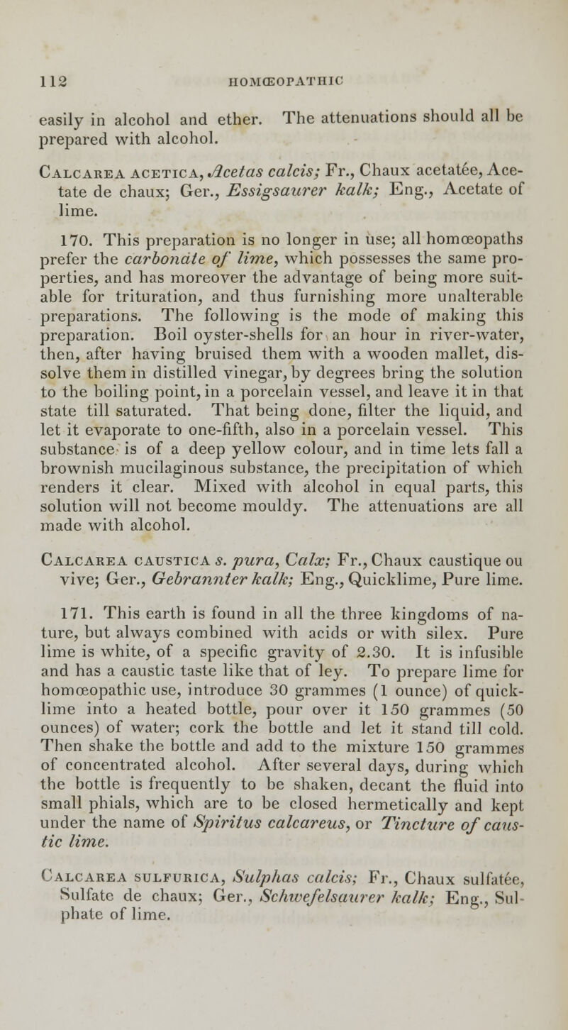 easily in alcohol and ether. The attenuations should all be prepared with alcohol. Calcarea acetica, Jlcetas calcis; Fr., Chaux acetatee, Ace- tate de chaux; Ger., Essigsaurer kalk; Eng., Acetate of lime. 170. This preparation is no longer in use; all homoeopaths prefer the carbonate of lime, which possesses the same pro- perties, and has moreover the advantage of being more suit- able for trituration, and thus furnishing more unalterable preparations. The following is the mode of making this preparation. Boil oyster-shells for an hour in river-water, then, after having bruised them with a wooden mallet, dis- solve them in distilled vinegar, by degrees bring the solution to the boiling point, in a porcelain vessel, and leave it in that state till saturated. That being done, filter the liquid, and let it evaporate to one-fifth, also in a porcelain vessel. This substance is of a deep yellow colour, and in time lets fall a brownish mucilaginous substance, the precipitation of which renders it clear. Mixed with alcohol in equal parts, this solution will not become mouldy. The attenuations are all made with alcohol. Calcarea caustica s. pura, Calx; Fr., Chaux caustique ou vive; Ger., Gebrannter kalk; Eng., Quicklime, Pure lime. 171. This earth is found in all the three kingdoms of na- ture, but always combined with acids or with silex. Pure lime is white, of a specific gravity of 2.30. It is infusible and has a caustic taste like that of ley. To prepare lime for homoeopathic use, introduce 30 grammes (1 ounce) of quick- lime into a heated bottle, pour over it 150 grammes (50 ounces) of water; cork the bottle and let it stand till cold. Then shake the bottle and add to the mixture 150 grammes of concentrated alcohol. After several days, during which the bottle is frequently to be shaken, decant the fluid into small phials, which are to be closed hermetically and kept under the name of Spiritus calcareus, or Tincture of caus- tic lime. Calcarea sulfurica, Sulphas calcis; Fr., Chaux sulfatee, Sulfate de chaux; Ger., Schwefelsaurer kalk; Eng., Sul- phate of lime.