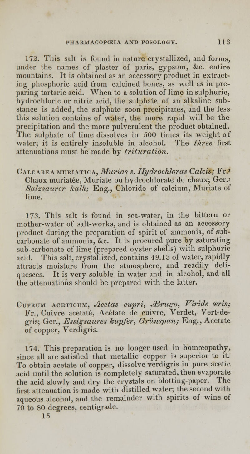 172. This salt is found in nature crystallized, and forms, under the names of plaster of paris, gypsum, &c. entire mountains. It is obtained as an accessory product in extract- ing phosphoric acid from calcined bones, as well as in pre- paring tartaric acid. When to a solution of lime in sulphuric, hydrochloric or nitric acid, the sulphate of an alkaline sub- stance is added, the sulphate soon precipitates, and the less this solution contains of water, the more rapid will be the precipitation and the more pulverulent the product obtained. The sulphate of lime dissolves in 500 times its weight of water; it is entirely insoluble in alcohol. The three first attenuations must be made by trituration. Calcarea muriatica, Murias s. Hydrochloras Calcis; Fr.» Chaux muriatee, Muriate ou hydrochlorate de chaux; Ger.» Salzsaurer kalk; Eng., Chloride of calcium, Muriate of lime. 173. This salt is found in sea-water, in the bittern or mother-water of salt-works, and is obtained as an accessory product during the preparation of spirit of ammonia, of sub- carbonate of ammonia, &c. It is procured pure by saturating sub-carbonate of lime (prepared oyster-shells) with sulphuric acid. This salt, crystallized, contains 49.13 of water, rapidly attracts moisture from the atmosphere, and readily deli- quesces. It is very soluble in water and in alcohol, and all the attenuations should be prepared with the latter. Cuprum aceticum, Acetas cupri, JErugo, Viride seris; Fr., Cuivre acetate, Acetate de cuivre, Verdet, Vert-de- gris; Ger., Essigsaures kupfer, Griinspan; Eng., Acetate of copper, Verdigris. 174. This preparation is no longer used in homoeopathy, since all are satisfied that metallic copper is superior to it. To obtain acetate of copper, dissolve verdigris in pure acetic acid until the solution is completely saturated, then evaporate the acid slowly and dry the crystals on blotting-paper. The first attenuation is made with distilled water; the second with aqueous alcohol, and the remainder with spirits of wine of 70 to 80 degrees, centigrade. 15