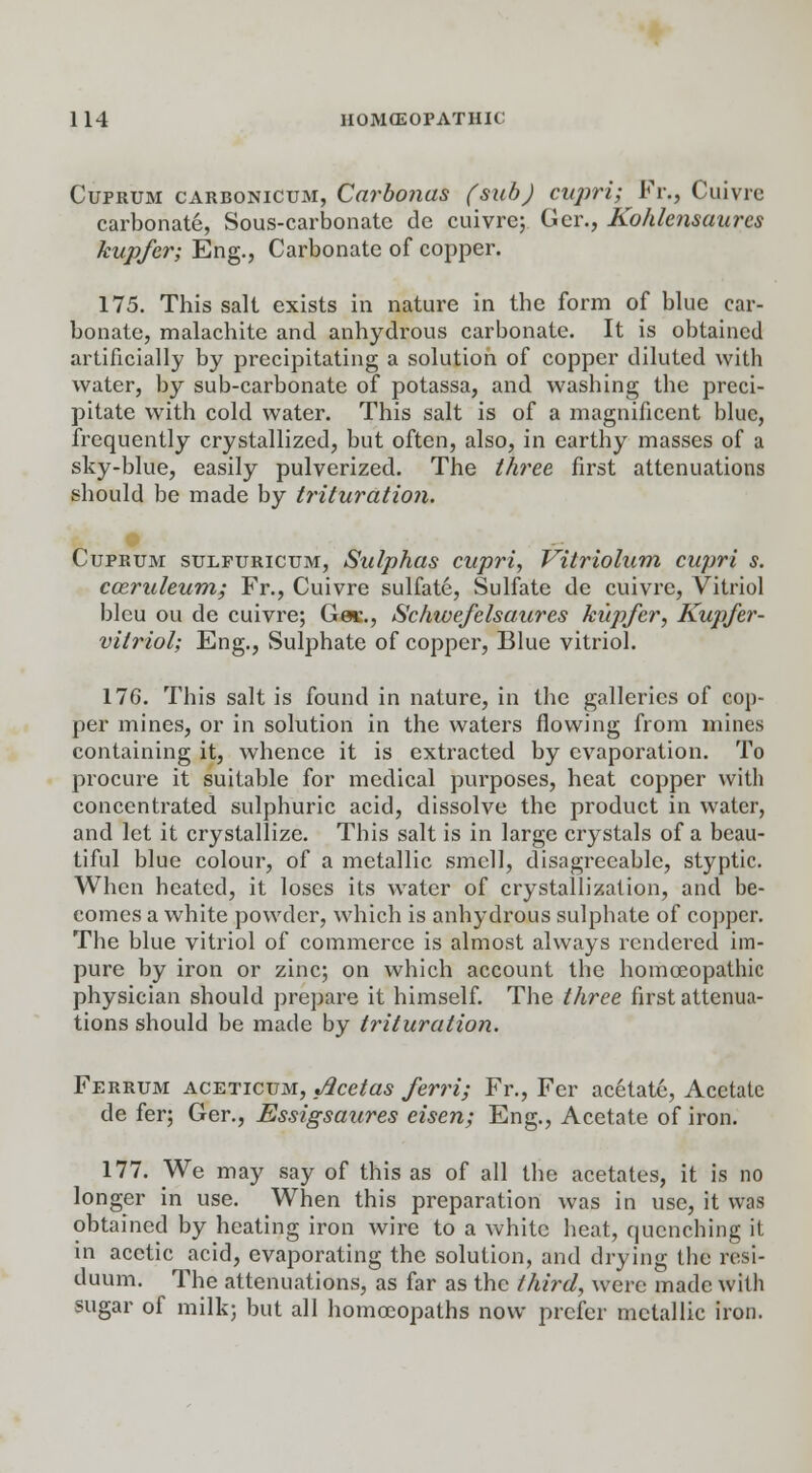 Cuprum carbonicum, Carbonas (sub) cupri; Vv., Cuivre carbonate, Sous-carbonate de cuivre; Ger., Kohlensaurcs kupfer; Eng., Carbonate of copper. 175. This salt exists in nature in the form of blue car- bonate, malachite and anhydrous carbonate. It is obtained artificially by precipitating a solution of copper diluted with water, by sub-carbonate of potassa, and washing the preci- pitate with cold water. This salt is of a magnificent blue, frequently crystallized, but often, also, in earthy masses of a sky-blue, easily pulverized. The three, first attenuations should be made by trituration. Cuprum sulpuricum, Sulphas cupri, Vitriolum cupri s. cceruleum; Fr., Cuivre sulfate, Sulfate de cuivre, Vitriol bleu ou de cuivre; Gac., Schwefelsaures kupfer, Kupfer- vitriol; Eng., Sulphate of copper, Blue vitriol. 17G. This salt is found in nature, in the galleries of cop- per mines, or in solution in the waters flowing from mines containing it, whence it is extracted by evaporation. To procure it suitable for medical purposes, heat copper with concentrated sulphuric acid, dissolve the product in water, and let it crystallize. This salt is in large crystals of a beau- tiful blue colour, of a metallic smell, disagreeable, styptic. When heated, it loses its water of crystallization, and be- comes a white powder, which is anhydrous sulphate of copper. The blue vitriol of commerce is almost always rendered im- pure by iron or zinc; on which account the homoeopathic physician should prepare it himself. The three first attenua- tions should be made by trituration. Ferrum aceticum, Acetas ferri; Fr., Fer acetate, Acetate de fer; Ger., Essigsaures eisen; Eng., Acetate of iron. 177. We may say of this as of all the acetates, it is no longer in use. When this preparation was in use, it was obtained by heating iron wire to a white heat, quenching it in acetic acid, evaporating the solution, and drying the resi- duum. The attenuations, as far as the third, were made with sugar of milk; but all homoeopaths now prefer metallic iron.