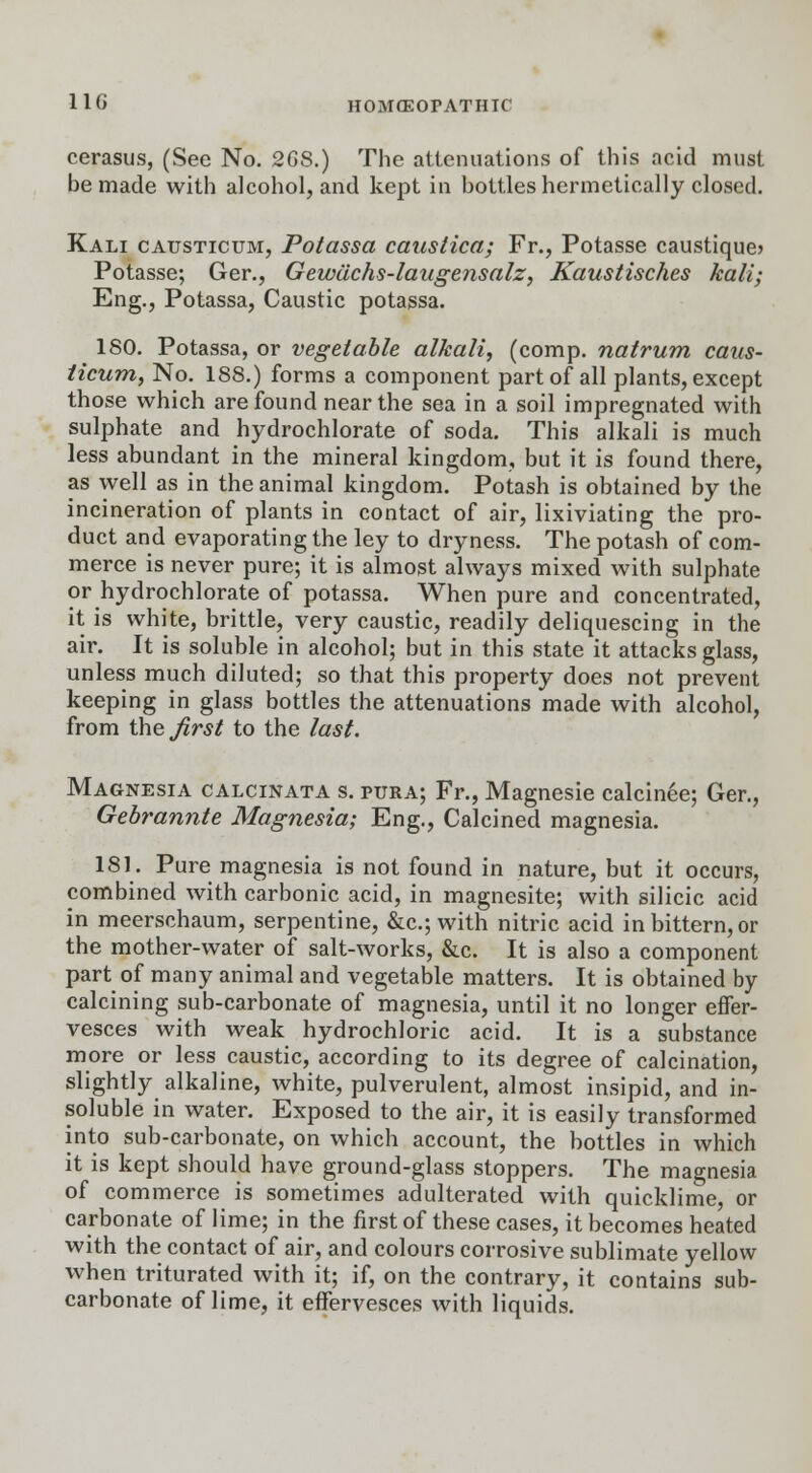 cerasus, (See No. 2GS.) The attenuations of this acid must be made with alcohol, and kept in bottles hermetically closed. Kali causticum, Potassa caustica; Fr., Potasse caustique> Potasse; Ger., Gewachs-laugensalz, Kaustisches kali; Eng., Potassa, Caustic potassa. 180. Potassa, or vegetable alkali, (comp. natrum caus- ticum, No. 188.) forms a component part of all plants, except those which are found near the sea in a soil impregnated with sulphate and hydrochlorate of soda. This alkali is much less abundant in the mineral kingdom, but it is found there, as well as in the animal kingdom. Potash is obtained by the incineration of plants in contact of air, lixiviating the pro- duct and evaporating the ley to dryness. The potash of com- merce is never pure; it is almost always mixed with sulphate or hydrochlorate of potassa. When pure and concentrated, it is white, brittle, very caustic, readily deliquescing in the air. It is soluble in alcohol; but in this state it attacks glass, unless much diluted; so that this property does not prevent keeping in glass bottles the attenuations made with alcohol, from the first to the last. Magnesia calcinata s. pura; Fr., Magnesie calcinee; Ger., Gebrannte Magnesia; Eng., Calcined magnesia. 181. Pure magnesia is not found in nature, but it occurs, combined with carbonic acid, in magnesite; with silicic acid in meerschaum, serpentine, &c; with nitric acid in bittern, or the mother-water of salt-works, &c. It is also a component part of many animal and vegetable matters. It is obtained by calcining sub-carbonate of magnesia, until it no longer effer- vesces with weak hydrochloric acid. It is a substance more or less caustic, according to its degree of calcination, slightly alkaline, white, pulverulent, almost insipid, and in- soluble in water. Exposed to the air, it is easily transformed into sub-carbonate, on which account, the bottles in which it is kept should have ground-glass stoppers. The magnesia of commerce is sometimes adulterated with quicklime, or carbonate of lime; in the first of these cases, it becomes heated with the contact of air, and colours corrosive sublimate yellow when triturated with it; if, on the contrary, it contains sub- carbonate of lime, it effervesces with liquids.