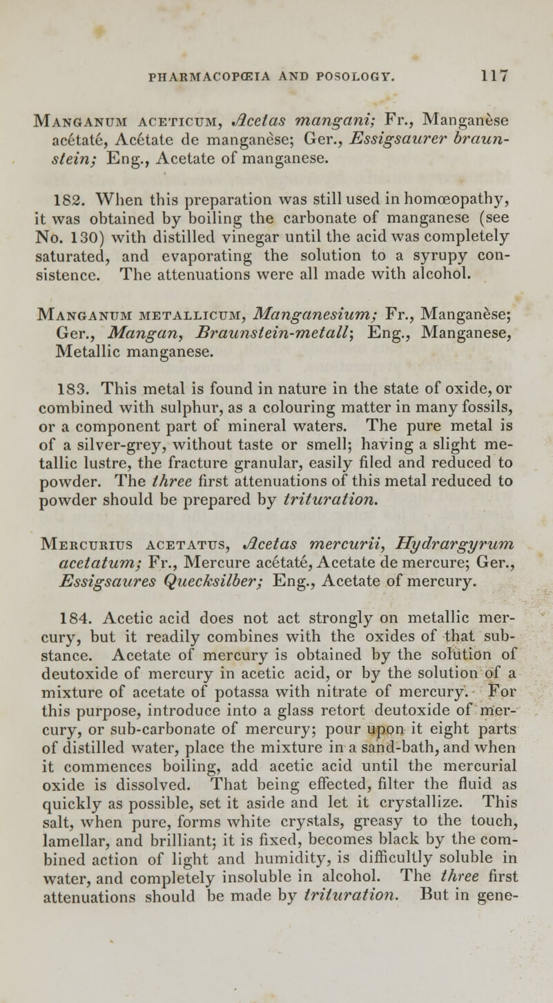 Manganum aceticum, Jicelas mangani; Fr., Manganese acetate, Acetate de manganese; Ger., Essigsaurer braun- stein; Eng., Acetate of manganese. 182. When this preparation was still used in homoeopathy, it was obtained by boiling the carbonate of manganese (see No. 130) with distilled vinegar until the acid was completely saturated, and evaporating the solution to a syrupy con- sistence. The attenuations were all made with alcohol. Manganum metallicum, Manganesium; Fr., Manganese; Ger., Mangan, Braunstein-metall; Eng., Manganese, Metallic manganese. 183. This metal is found in nature in the state of oxide, or combined with sulphur, as a colouring matter in many fossils, or a component part of mineral waters. The pure metal is of a silver-grey, without taste or smell; having a slight me- tallic lustre, the fracture granular, easily filed and reduced to powder. The three first attenuations of this metal reduced to powder should be prepared by trituration. Mercurius acetattts, Jicetas mercurii, Hydrargyrum acetatum; Fr., Mercure acetate, Acetate de mercure; Ger., Essigsaures Quecksilber; Eng., Acetate of mercury. 184. Acetic acid does not act strongly on metallic mer- cury, but it readily combines with the oxides of that sub- stance. Acetate of mercury is obtained by the solution of deutoxide of mercury in acetic acid, or by the solution of a mixture of acetate of potassa with nitrate of mercury. For this purpose, introduce into a glass retort deutoxide of mer- cury, or sub-carbonate of mercury; pour upon it eight parts of distilled water, place the mixture in a sand-bath, and when it commences boiling, add acetic acid until the mercurial oxide is dissolved. That being effected, filter the fluid as quickly as possible, set it aside and let it crystallize. This salt, when pure, forms white crystals, greasy to the touch, lamellar, and brilliant; it is fixed, becomes black by the com- bined action of light and humidity, is difficultly soluble in water, and completely insoluble in alcohol. The three first attenuations should be made by trituration. But in gene-