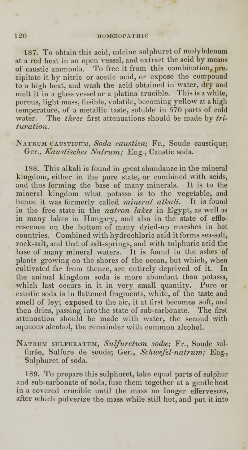 187. To obtain this acid, calcine sulphuret of molybdenum at a red heat in an open vessel, and extract the acid by means of caustic ammonia. To free it from this combination, pre- cipitate it by nitric or acetic acid, or expose the compound to a high heat, and wash the acid obtained in water, dry and melt it in a glass vessel or a platina crucible. This is a white, porous, light mass, fusible, volatile, becoming yellow at a high temperature, of a metallic taste, soluble in 570 parts of cold water. The three first attenuations should be made by tri- turation. Natrum causticum, Soda caustica; Fr., Soude caustique; Ger., Kaustisches Natrum; Eng., Caustic soda. 188. This alkali is found in great abundance in the mineral kingdom, either in the pure state, or combined with acids, and thus forming the base of many minerals. It is to the mineral kingdom what potassa is to the vegetable, and hence it was formerly called mineral alkali. It is found in the free state in the natron lakes in Egypt, as well as in many lakes in Hungary, and also in the state of efflo- rescence on the bottom of many dried-up marshes in hot countries. Combined with hydrochloric acid it forms sea-salt, rock-salt, and that of salt-springs, and with sulphuric acid the base of many mineral waters. It is found in the ashes of plants growing on the shores of the ocean, but which, when cultivated far from thence, are entirely deprived of it. In the animal kingdom soda is more abundant than potassa, which last occurs in it in very small quantity. Pure or caustic soda is in flattened fragments, white, of the taste and smell of ley; exposed to the air, it at first becomes soft, and then dries, passing into the state of sub-carbonate. The first attenuation should be made with water, the second with aqueous alcohol, the remainder with common alcohol. Natrum sulfuratum, Sulfuretum sodas; Fr., Soude sul- furee, Sulfure de soude; Ger., Schwefel-natrum; Eng., Sulphuret of soda. 189. To prepare this sulphuret, take equal parts of sulphur and sub-carbonate of soda, fuse them together at a gentle heat in a covered crucible until the mass no longer effervesces, after which pulverize the mass while still hot, and put it into