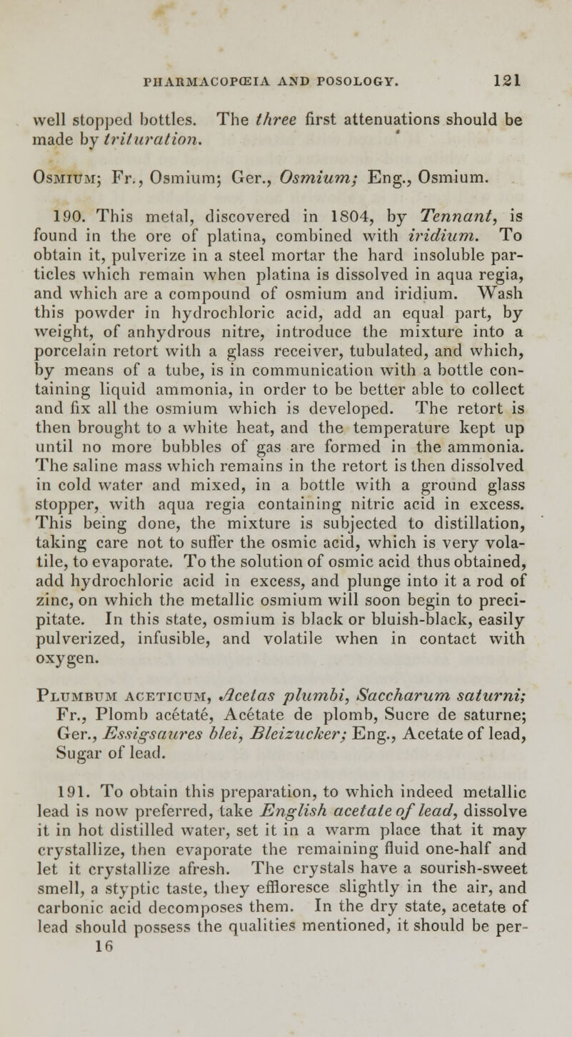 well stopped bottles. The three first attenuations should be made by trituration. Osmium; Fr., Osmium; Ger., Osmium; Eng., Osmium. 190. This metal, discovered in 1S04, by Tennant, is found in the ore of platina, combined with iridium. To obtain it, pulverize in a steel mortar the hard insoluble par- ticles which remain when platina is dissolved in aqua regia, and which are a compound of osmium and iridium. Wash this powder in hydrochloric acid, add an equal part, by weight, of anhydrous nitre, introduce the mixture into a porcelain retort with a glass receiver, tubulated, and which, by means of a tube, is in communication with a bottle con- taining liquid ammonia, in order to be better able to collect and fix all the osmium which is developed. The retort is then brought to a white heat, and the temperature kept up until no more bubbles of gas are formed in the ammonia. The saline mass which remains in the retort is then dissolved in cold water and mixed, in a bottle with a ground glass stopper, with aqua regia containing nitric acid in excess. This being done, the mixture is subjected to distillation, taking care not to suffer the osmic acid, which is very vola- tile, to evaporate. To the solution of osmic acid thus obtained, add hydrochloric acid in excess, and plunge into it a rod of zinc, on which the metallic osmium will soon begin to preci- pitate. In this state, osmium is black or bluish-black, easily pulverized, infusible, and volatile when in contact with oxygen. Plumbum aceticum, Jicelas plumbi, Saccharum saturni; Fr., Plomb acetate, Acetate de plomb, Sucre de saturne; Ger., Essigsaures blei, Bleizucker; Eng., Acetate of lead, Sugar of lead. 191. To obtain this preparation, to which indeed metallic lead is now preferred, take English acetate of lead, dissolve it in hot distilled water, set it in a warm place that it may crystallize, then evaporate the remaining fluid one-half and let it crystallize afresh. The crystals have a sourish-sweet smell, a styptic taste, they effloresce slightly in the air, and carbonic acid decomposes them. In the dry state, acetate of lead should possess the qualities mentioned, it should be per- 16